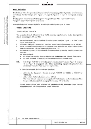 Views Navigation

                                                                                               The first level of the “Equipment view” representation will be displayed directly into the current window,
                                                                                               immediately after the NE login. (See Figure 1. on page 18, Figure 2. on page 19 and Figure 3. on page
not permitted without written authorization from Alcatel.




                                                                                               20).
  All rights reserved. Passing on and copying of this
  document, use and communication of its contents




                                                                                               The Equipment view enables a fast navigation through all levels of the equipment hierarchy.
                                                                                               Navigation is done from higher to lower levels.

                                                                                               The NEs hierarchy is different organized according to the equipment type, as follow:

                                                                                               –    1660SM & 1650SMC:

                                                                                                    Subrack > board > port > TP

                                                                                                    The navigation through different levels of the NE hierarchy is performed by double clicking on the
                                                                                                    objects (see also para 9.1, pg. 115):

                                                                                                    •        the first level shows the subrack level of the Equipment view (see Figure 2. on page 19 and
                                                                                                             Figure 3. on page 20);
                                                                                                    •        by double clicking on a board body , the board level of the Equipment view can be reached.
                                                                                                    •        further, by double clicking on a port body contained in the board, the port level of the Equipment
                                                                                                             view can be reached. The port view displays the inner TPs.
                                                                                                    •        it is possible to go back to the upper level of representation by pressing the <ESC> key on the
                                                                                                             keyboard;
                                                                                                             It is also possible to:
                                                                                                             –      go back to the previous view, by selecting the Backward option from the views menu
                                                                                                             –      go to the next view, by selecting the Forward option from the view menu.

                                                                                                    N.B.          Selecting in the first level of the Equipment view ( subrack level, see Figure 2. on page
                                                                                                                  19 and Figure 3. on page 20 ) the Show supporting equipment option from the
                                                                                                                  Equipment menu, the Rack level view is presented.

                                                                                                             In the Rack Level view two subracks are presented:

                                                                                                             –    at the top the Equipment Subrack (example “SR60M” for 1660SM or “SR50C” for
                                                                                                                  1650SMC)
                                                                                                             –    at the bottom the Fans Subrack, named SRFAN.
                                                                                                                  The Fans Subrack presence is managed with the Set option as for the boards of the
                                                                                                                  Equipment Subrack (refer to paragraph 9.2 on page 122 for details)

                                                                                                             Further, selecting in the Rack level view the Show supporting equipment option from the
                                                                                                             Equipment menu, the Equipment level view is presented.
                                                     1AA 00014 0004 (9007) A4 – ALICE 04.10




                                                                                              ED        02       SC.3:NE MANAGEMENT

                                                                                                                                                                  3AL 91670 AA AA                          43 / 448


                                                                                                                                                                                448
 