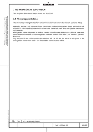 3 NE MANAGEMENT SUPERVISION

                                                                                               This chapter is dedicated to the NE states and NE access.
not permitted without written authorization from Alcatel.
  All rights reserved. Passing on and copying of this
  document, use and communication of its contents




                                                                                               3.1 NE management states

                                                                                               The elementary building blocks of any telecommunication network are the Network Elements (NEs).

                                                                                               Operating with the Craft Terminal the NE can present different management states according to the
                                                                                               condition of the connection (supervision, local access, connection state, etc). Also general Alarm status
                                                                                               are presented.
                                                                                               Management states are present at Network Element Synthesis view level and at USM–EML view level.
                                                                                               All the information referred to the management states are inserted in the Basic Craft Terminal Operator’s
                                                                                               Handbook.
                                                                                               Any disruption in the communication link between the CT and the NE results in an update of the
                                                                                               management states when the CT has detected the communication failure.
                                                     1AA 00014 0004 (9007) A4 – ALICE 04.10




                                                                                              ED      02     SC.3:NE MANAGEMENT

                                                                                                                                                             3AL 91670 AA AA                        45 / 448


                                                                                                                                                                           448
 