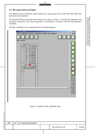 3.2 NE supervision and login

                                          The Network Element Synthesis views enable you to get access to the current NE EML–USM view
                                          described in this handbook.




                                                                                                                                                   not permitted without written authorization from Alcatel.
                                                                                                                                                     All rights reserved. Passing on and copying of this
                                                                                                                                                     document, use and communication of its contents
                                          The Network Element Synthesis views enable you to work on “local” or “remote” NE, selecting it and
                                          activating “Supervision” and “Show Equipment”, as described in the Basic Craft Terminal Operator’s
                                          Handbook.

                                          The EML–USM Main view is presented as for the following figures.




                                                                                                                               LCA




                                                                      Figure 11. 1640FOX: EML–USM Main view.
1AA 00014 0004 (9007) A4 – ALICE 04.10




                                         ED     02     SC.3:NE MANAGEMENT

                                                                                                    3AL 91670 AA AA                     46 / 448


                                                                                                                448
 