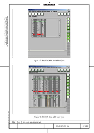 All rights reserved. Passing on and copying of this
                                                                                                                                         document, use and communication of its contents
                                                                                                                                       not permitted without written authorization from Alcatel.
      1AA 00014 0004 (9007) A4 – ALICE 04.10




                           ED
                           02
                           SC.3:NE MANAGEMENT
                                                Figure 13. 1660SM: EML–USM Main view.
                                                                                              Figure 12. 1650SMC: EML–USM Main view.




448
         3AL 91670 AA AA
                                                                                        LCA
                                                                                                                                                                             LCA




         47 / 448
 