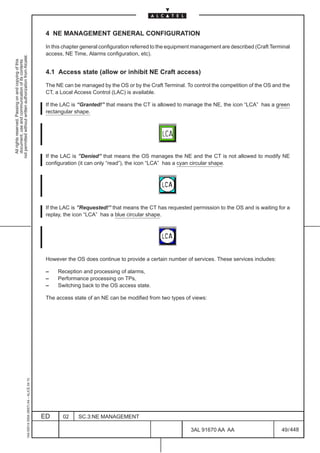 4 NE MANAGEMENT GENERAL CONFIGURATION

                                                                                               In this chapter general configuration referred to the equipment management are described (Craft Terminal
                                                                                               access, NE Time, Alarms configuration, etc).
not permitted without written authorization from Alcatel.
  All rights reserved. Passing on and copying of this
  document, use and communication of its contents




                                                                                               4.1 Access state (allow or inhibit NE Craft access)

                                                                                               The NE can be managed by the OS or by the Craft Terminal. To control the competition of the OS and the
                                                                                               CT, a Local Access Control (LAC) is available.

                                                                                               If the LAC is “Granted!” that means the CT is allowed to manage the NE, the icon “LCA” has a green
                                                                                               rectangular shape.




                                                                                               If the LAC is ”Denied” that means the OS manages the NE and the CT is not allowed to modify NE
                                                                                               configuration (it can only “read”), the icon “LCA” has a cyan circular shape.




                                                                                               If the LAC is ”Requested!” that means the CT has requested permission to the OS and is waiting for a
                                                                                               replay, the icon “LCA” has a blue circular shape.




                                                                                               However the OS does continue to provide a certain number of services. These services includes:

                                                                                               –    Reception and processing of alarms,
                                                                                               –    Performance processing on TPs,
                                                                                               –    Switching back to the OS access state.

                                                                                               The access state of an NE can be modified from two types of views:
                                                     1AA 00014 0004 (9007) A4 – ALICE 04.10




                                                                                              ED      02    SC.3:NE MANAGEMENT

                                                                                                                                                            3AL 91670 AA AA                        49 / 448


                                                                                                                                                                          448
 