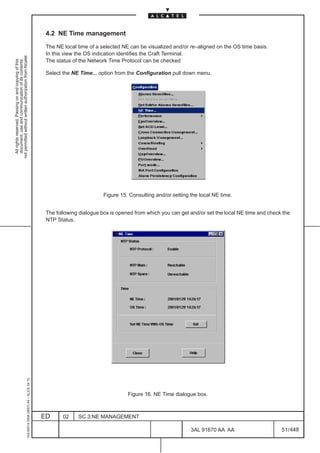 4.2 NE Time management

                                                                                               The NE local time of a selected NE can be visualized and/or re–aligned on the OS time basis.
                                                                                               In this view the OS indication identifies the Craft Terminal.
not permitted without written authorization from Alcatel.




                                                                                               The status of the Network Time Protocol can be checked
  All rights reserved. Passing on and copying of this
  document, use and communication of its contents




                                                                                               Select the NE Time... option from the Configuration pull down menu.




                                                                                                                       Figure 15. Consulting and/or setting the local NE time.


                                                                                               The following dialogue box is opened from which you can get and/or set the local NE time and check the
                                                                                               NTP Status.
                                                     1AA 00014 0004 (9007) A4 – ALICE 04.10




                                                                                                                                 Figure 16. NE Time dialogue box.



                                                                                              ED      02    SC.3:NE MANAGEMENT

                                                                                                                                                            3AL 91670 AA AA                      51 / 448


                                                                                                                                                                         448
 