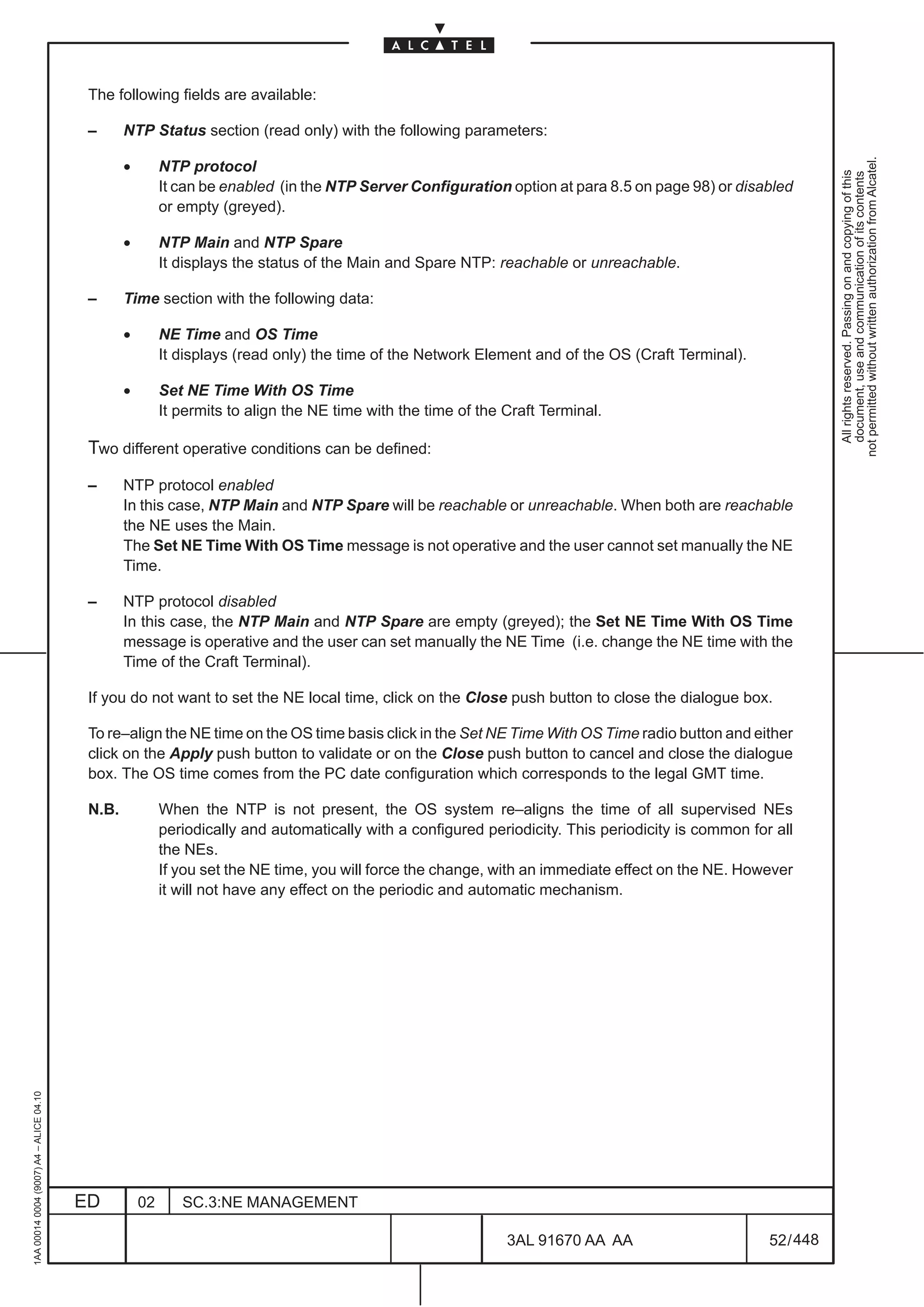 The following fields are available:

                                          –      NTP Status section (read only) with the following parameters:




                                                                                                                                                                 not permitted without written authorization from Alcatel.
                                                 •        NTP protocol




                                                                                                                                                                   All rights reserved. Passing on and copying of this
                                                                                                                                                                   document, use and communication of its contents
                                                          It can be enabled (in the NTP Server Configuration option at para 8.5 on page 98) or disabled
                                                          or empty (greyed).

                                                 •        NTP Main and NTP Spare
                                                          It displays the status of the Main and Spare NTP: reachable or unreachable.

                                          –      Time section with the following data:

                                                 •        NE Time and OS Time
                                                          It displays (read only) the time of the Network Element and of the OS (Craft Terminal).

                                                 •        Set NE Time With OS Time
                                                          It permits to align the NE time with the time of the Craft Terminal.

                                          Two different operative conditions can be defined:
                                          –      NTP protocol enabled
                                                 In this case, NTP Main and NTP Spare will be reachable or unreachable. When both are reachable
                                                 the NE uses the Main.
                                                 The Set NE Time With OS Time message is not operative and the user cannot set manually the NE
                                                 Time.

                                          –      NTP protocol disabled
                                                 In this case, the NTP Main and NTP Spare are empty (greyed); the Set NE Time With OS Time
                                                 message is operative and the user can set manually the NE Time (i.e. change the NE time with the
                                                 Time of the Craft Terminal).

                                          If you do not want to set the NE local time, click on the Close push button to close the dialogue box.

                                          To re–align the NE time on the OS time basis click in the Set NE Time With OS Time radio button and either
                                          click on the Apply push button to validate or on the Close push button to cancel and close the dialogue
                                          box. The OS time comes from the PC date configuration which corresponds to the legal GMT time.

                                          N.B.            When the NTP is not present, the OS system re–aligns the time of all supervised NEs
                                                          periodically and automatically with a configured periodicity. This periodicity is common for all
                                                          the NEs.
                                                          If you set the NE time, you will force the change, with an immediate effect on the NE. However
                                                          it will not have any effect on the periodic and automatic mechanism.
1AA 00014 0004 (9007) A4 – ALICE 04.10




                                         ED          02      SC.3:NE MANAGEMENT

                                                                                                               3AL 91670 AA AA                        52 / 448


                                                                                                                             448
 