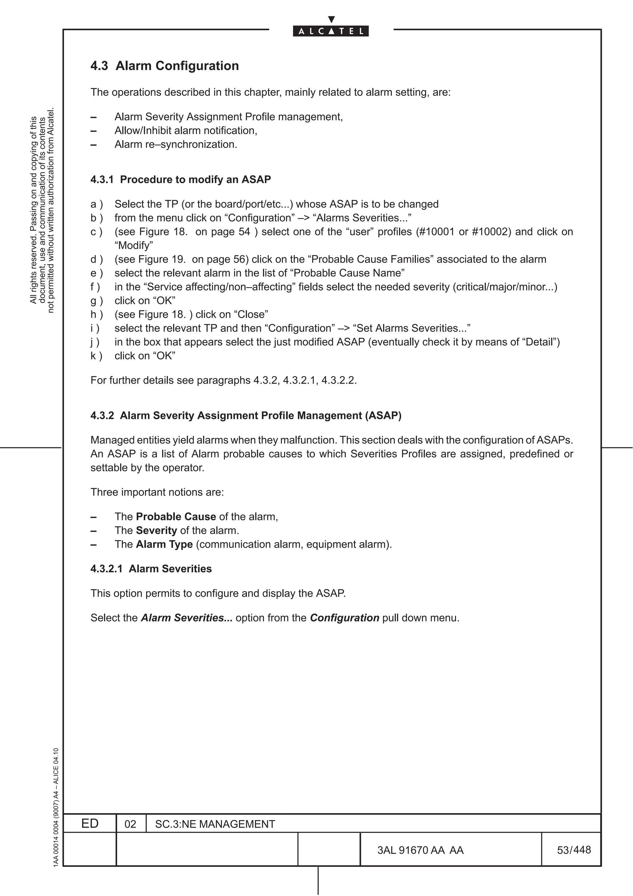 4.3 Alarm Configuration

                                                                                               The operations described in this chapter, mainly related to alarm setting, are:
not permitted without written authorization from Alcatel.




                                                                                               –    Alarm Severity Assignment Profile management,
  All rights reserved. Passing on and copying of this
  document, use and communication of its contents




                                                                                               –    Allow/Inhibit alarm notification,
                                                                                               –    Alarm re–synchronization.


                                                                                               4.3.1 Procedure to modify an ASAP

                                                                                               a)   Select the TP (or the board/port/etc...) whose ASAP is to be changed
                                                                                               b)   from the menu click on “Configuration” –> “Alarms Severities...”
                                                                                               c)   (see Figure 18. on page 54 ) select one of the “user” profiles (#10001 or #10002) and click on
                                                                                                    “Modify”
                                                                                               d)   (see Figure 19. on page 56) click on the “Probable Cause Families” associated to the alarm
                                                                                               e)   select the relevant alarm in the list of “Probable Cause Name”
                                                                                               f)   in the “Service affecting/non–affecting” fields select the needed severity (critical/major/minor...)
                                                                                               g)   click on “OK”
                                                                                               h)   (see Figure 18. ) click on “Close”
                                                                                               i)   select the relevant TP and then “Configuration” –> “Set Alarms Severities...”
                                                                                               j)   in the box that appears select the just modified ASAP (eventually check it by means of “Detail”)
                                                                                               k)   click on “OK”

                                                                                               For further details see paragraphs 4.3.2, 4.3.2.1, 4.3.2.2.


                                                                                               4.3.2 Alarm Severity Assignment Profile Management (ASAP)

                                                                                               Managed entities yield alarms when they malfunction. This section deals with the configuration of ASAPs.
                                                                                               An ASAP is a list of Alarm probable causes to which Severities Profiles are assigned, predefined or
                                                                                               settable by the operator.

                                                                                               Three important notions are:

                                                                                               –    The Probable Cause of the alarm,
                                                                                               –    The Severity of the alarm.
                                                                                               –    The Alarm Type (communication alarm, equipment alarm).

                                                                                               4.3.2.1 Alarm Severities

                                                                                               This option permits to configure and display the ASAP.

                                                                                               Select the Alarm Severities... option from the Configuration pull down menu.
                                                     1AA 00014 0004 (9007) A4 – ALICE 04.10




                                                                                              ED      02     SC.3:NE MANAGEMENT

                                                                                                                                                             3AL 91670 AA AA                        53 / 448


                                                                                                                                                                           448
 