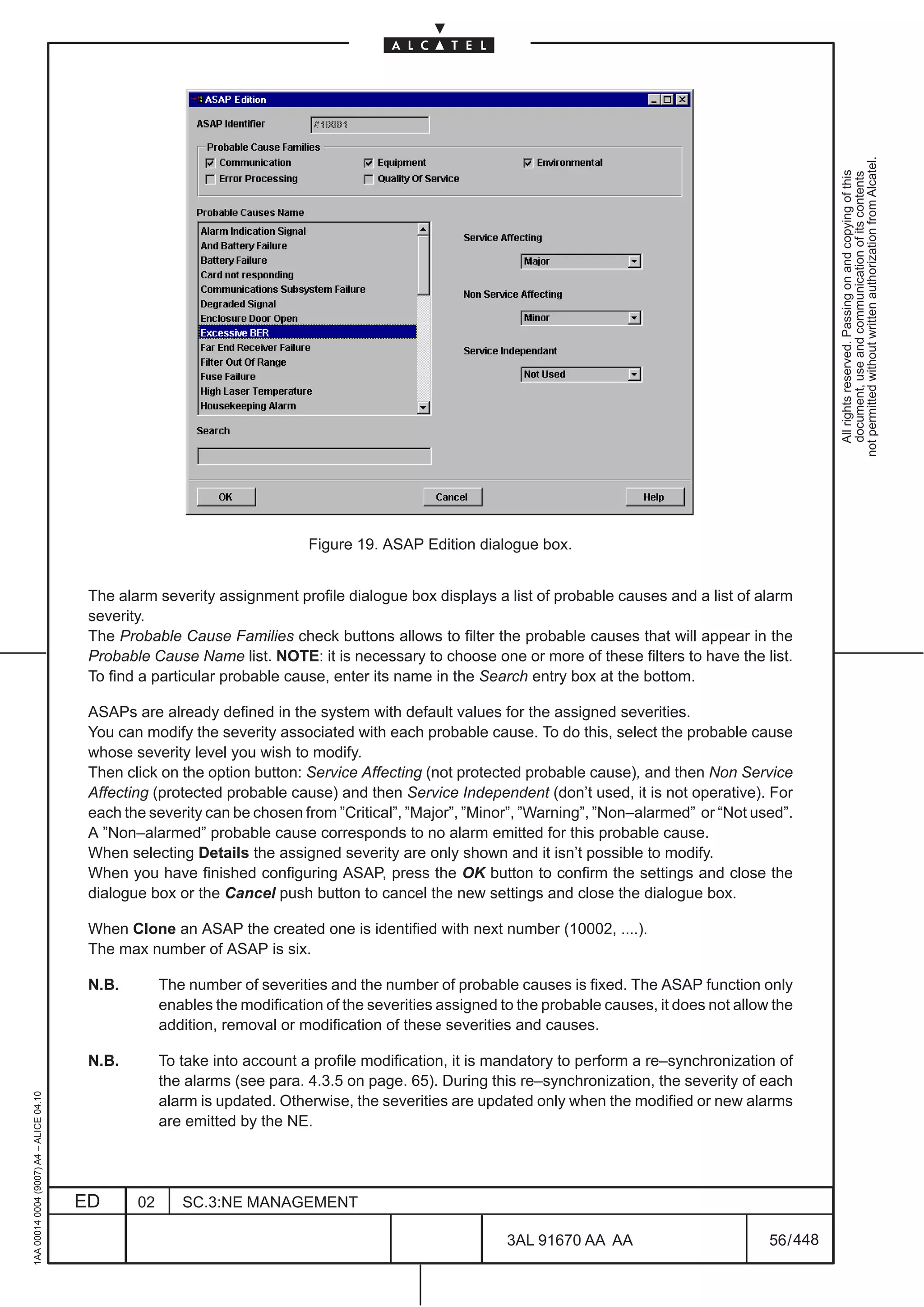 not permitted without written authorization from Alcatel.
                                                                                                                                                                All rights reserved. Passing on and copying of this
                                                                                                                                                                document, use and communication of its contents
                                                                            Figure 19. ASAP Edition dialogue box.


                                          The alarm severity assignment profile dialogue box displays a list of probable causes and a list of alarm
                                          severity.
                                          The Probable Cause Families check buttons allows to filter the probable causes that will appear in the
                                          Probable Cause Name list. NOTE: it is necessary to choose one or more of these filters to have the list.
                                          To find a particular probable cause, enter its name in the Search entry box at the bottom.

                                          ASAPs are already defined in the system with default values for the assigned severities.
                                          You can modify the severity associated with each probable cause. To do this, select the probable cause
                                          whose severity level you wish to modify.
                                          Then click on the option button: Service Affecting (not protected probable cause), and then Non Service
                                          Affecting (protected probable cause) and then Service Independent (don’t used, it is not operative). For
                                          each the severity can be chosen from ”Critical”, ”Major”, ”Minor”, ”Warning”, ”Non–alarmed” or “Not used”.
                                          A ”Non–alarmed” probable cause corresponds to no alarm emitted for this probable cause.
                                          When selecting Details the assigned severity are only shown and it isn’t possible to modify.
                                          When you have finished configuring ASAP, press the OK button to confirm the settings and close the
                                          dialogue box or the Cancel push button to cancel the new settings and close the dialogue box.

                                          When Clone an ASAP the created one is identified with next number (10002, ....).
                                          The max number of ASAP is six.

                                          N.B.        The number of severities and the number of probable causes is fixed. The ASAP function only
                                                      enables the modification of the severities assigned to the probable causes, it does not allow the
                                                      addition, removal or modification of these severities and causes.

                                          N.B.        To take into account a profile modification, it is mandatory to perform a re–synchronization of
                                                      the alarms (see para. 4.3.5 on page. 65). During this re–synchronization, the severity of each
1AA 00014 0004 (9007) A4 – ALICE 04.10




                                                      alarm is updated. Otherwise, the severities are updated only when the modified or new alarms
                                                      are emitted by the NE.




                                         ED      02      SC.3:NE MANAGEMENT

                                                                                                           3AL 91670 AA AA                         56 / 448


                                                                                                                         448
 