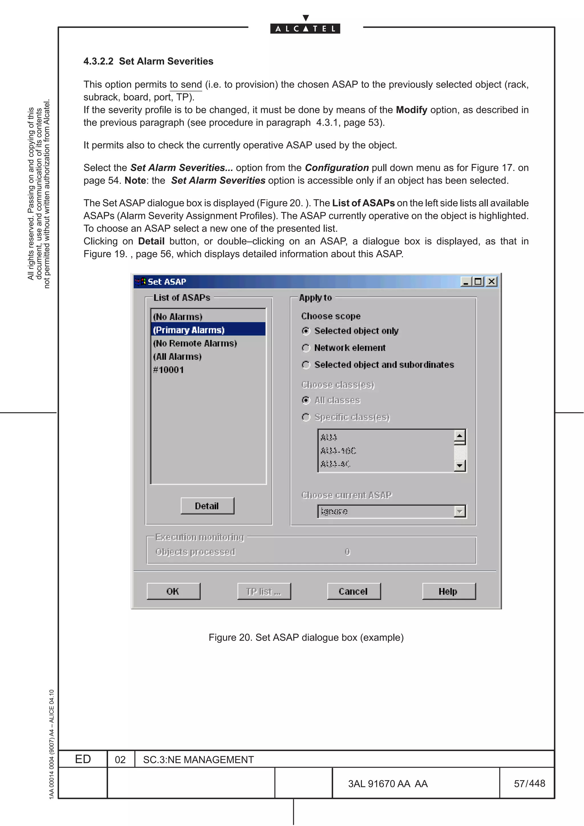 4.3.2.2 Set Alarm Severities

                                                                                               This option permits to send (i.e. to provision) the chosen ASAP to the previously selected object (rack,
                                                                                               subrack, board, port, TP).
not permitted without written authorization from Alcatel.




                                                                                               If the severity profile is to be changed, it must be done by means of the Modify option, as described in
  All rights reserved. Passing on and copying of this
  document, use and communication of its contents




                                                                                               the previous paragraph (see procedure in paragraph 4.3.1, page 53).

                                                                                               It permits also to check the currently operative ASAP used by the object.

                                                                                               Select the Set Alarm Severities... option from the Configuration pull down menu as for Figure 17. on
                                                                                               page 54. Note: the Set Alarm Severities option is accessible only if an object has been selected.

                                                                                               The Set ASAP dialogue box is displayed (Figure 20. ). The List of ASAPs on the left side lists all available
                                                                                               ASAPs (Alarm Severity Assignment Profiles). The ASAP currently operative on the object is highlighted.
                                                                                               To choose an ASAP select a new one of the presented list.
                                                                                               Clicking on Detail button, or double–clicking on an ASAP, a dialogue box is displayed, as that in
                                                                                               Figure 19. , page 56, which displays detailed information about this ASAP.




                                                                                                                             Figure 20. Set ASAP dialogue box (example)
                                                     1AA 00014 0004 (9007) A4 – ALICE 04.10




                                                                                              ED      02     SC.3:NE MANAGEMENT

                                                                                                                                                               3AL 91670 AA AA                         57 / 448


                                                                                                                                                                             448
 