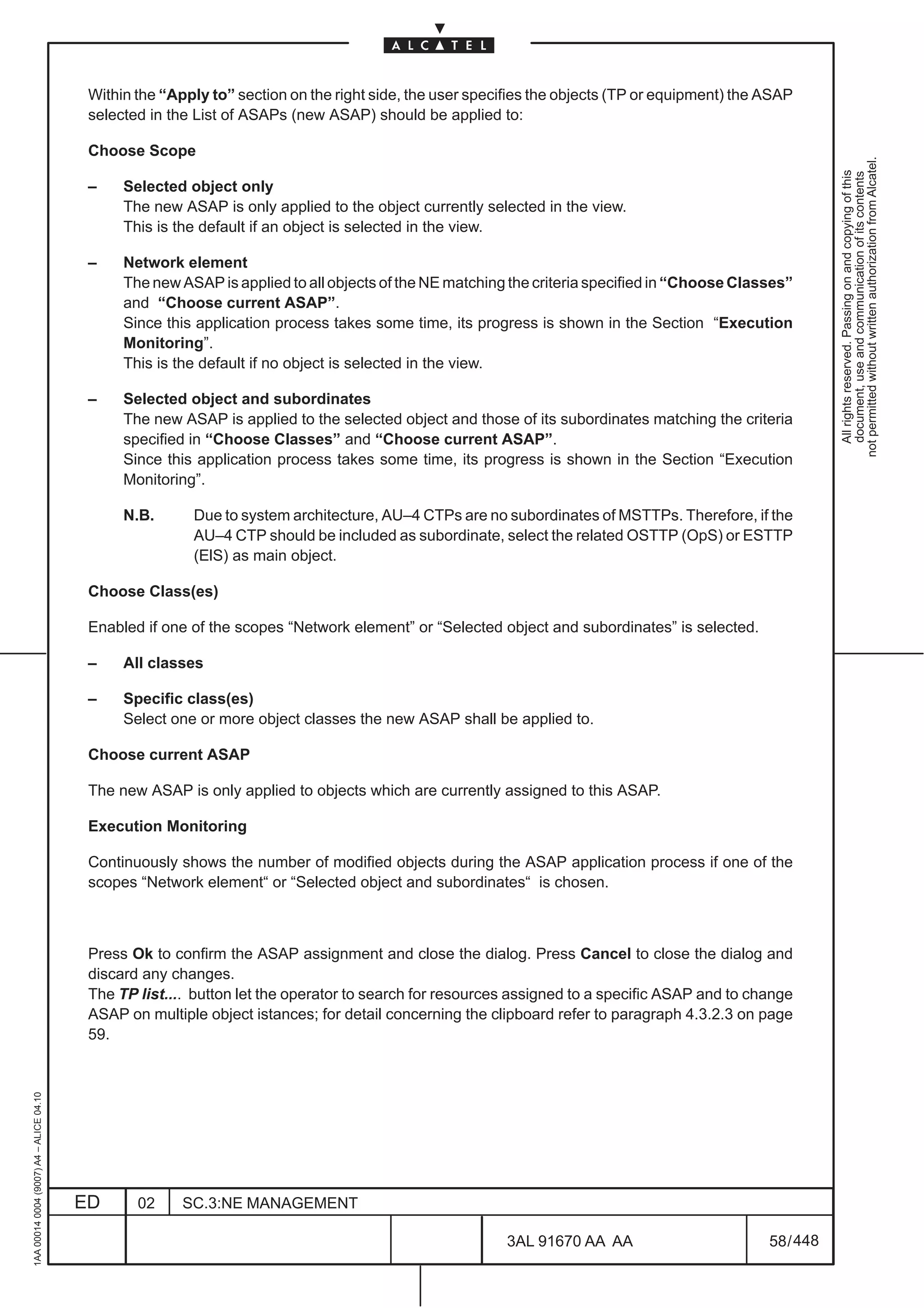Within the “Apply to” section on the right side, the user specifies the objects (TP or equipment) the ASAP
                                          selected in the List of ASAPs (new ASAP) should be applied to:

                                          Choose Scope




                                                                                                                                                           not permitted without written authorization from Alcatel.
                                                                                                                                                             All rights reserved. Passing on and copying of this
                                                                                                                                                             document, use and communication of its contents
                                          –    Selected object only
                                               The new ASAP is only applied to the object currently selected in the view.
                                               This is the default if an object is selected in the view.

                                          –    Network element
                                               The new ASAP is applied to all objects of the NE matching the criteria specified in “Choose Classes”
                                               and “Choose current ASAP”.
                                               Since this application process takes some time, its progress is shown in the Section “Execution
                                               Monitoring”.
                                               This is the default if no object is selected in the view.

                                          –    Selected object and subordinates
                                               The new ASAP is applied to the selected object and those of its subordinates matching the criteria
                                               specified in “Choose Classes” and “Choose current ASAP”.
                                               Since this application process takes some time, its progress is shown in the Section “Execution
                                               Monitoring”.

                                               N.B.      Due to system architecture, AU–4 CTPs are no subordinates of MSTTPs. Therefore, if the
                                                         AU–4 CTP should be included as subordinate, select the related OSTTP (OpS) or ESTTP
                                                         (ElS) as main object.

                                          Choose Class(es)

                                          Enabled if one of the scopes “Network element” or “Selected object and subordinates” is selected.

                                          –    All classes

                                          –    Specific class(es)
                                               Select one or more object classes the new ASAP shall be applied to.

                                          Choose current ASAP

                                          The new ASAP is only applied to objects which are currently assigned to this ASAP.

                                          Execution Monitoring

                                          Continuously shows the number of modified objects during the ASAP application process if one of the
                                          scopes “Network element“ or “Selected object and subordinates“ is chosen.



                                          Press Ok to confirm the ASAP assignment and close the dialog. Press Cancel to close the dialog and
                                          discard any changes.
                                          The TP list.... button let the operator to search for resources assigned to a specific ASAP and to change
                                          ASAP on multiple object istances; for detail concerning the clipboard refer to paragraph 4.3.2.3 on page
                                          59.
1AA 00014 0004 (9007) A4 – ALICE 04.10




                                         ED      02     SC.3:NE MANAGEMENT

                                                                                                        3AL 91670 AA AA                         58 / 448


                                                                                                                      448
 