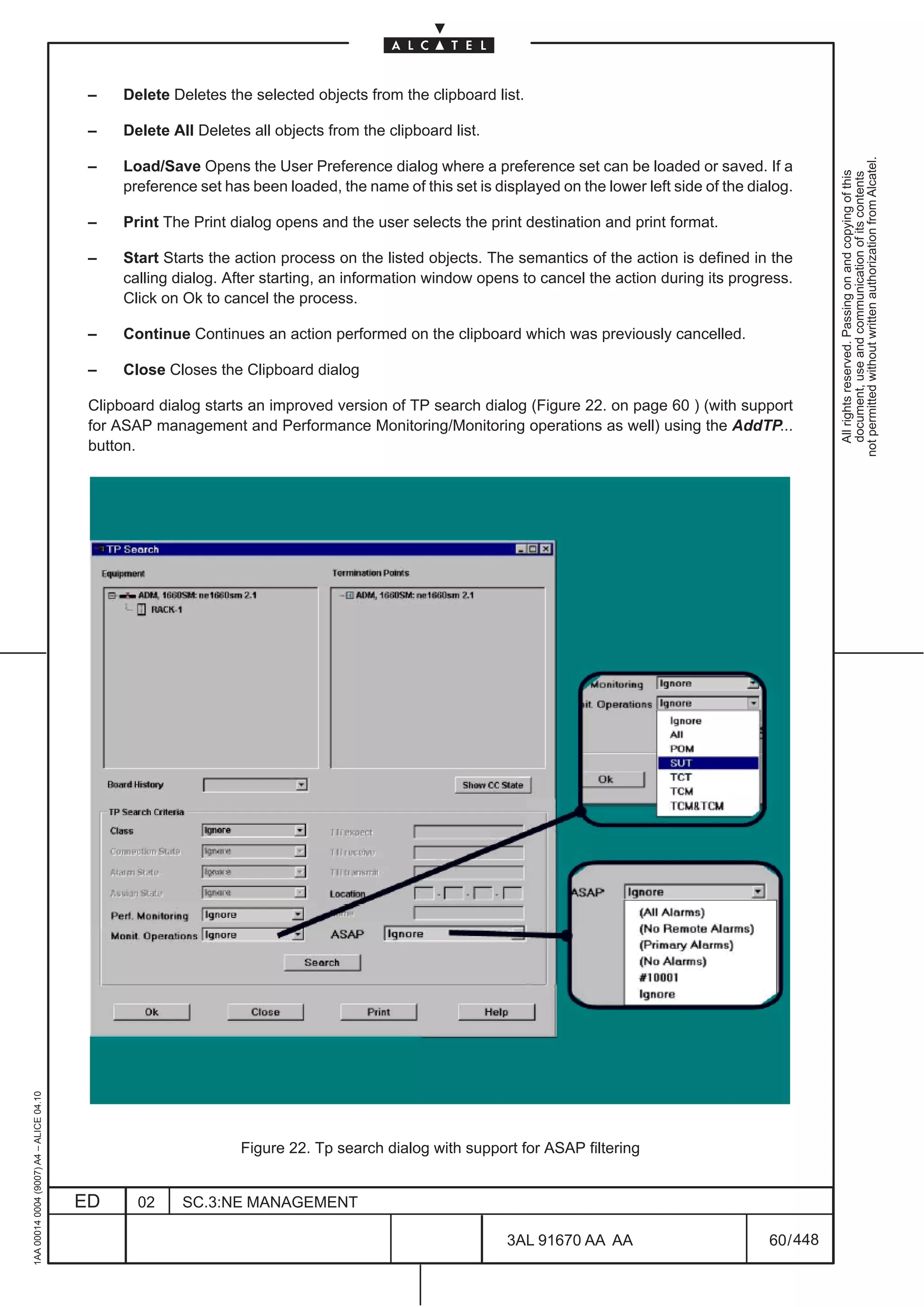 –    Delete Deletes the selected objects from the clipboard list.

                                          –    Delete All Deletes all objects from the clipboard list.




                                                                                                                                                             not permitted without written authorization from Alcatel.
                                          –    Load/Save Opens the User Preference dialog where a preference set can be loaded or saved. If a




                                                                                                                                                               All rights reserved. Passing on and copying of this
                                                                                                                                                               document, use and communication of its contents
                                               preference set has been loaded, the name of this set is displayed on the lower left side of the dialog.

                                          –    Print The Print dialog opens and the user selects the print destination and print format.

                                          –    Start Starts the action process on the listed objects. The semantics of the action is defined in the
                                               calling dialog. After starting, an information window opens to cancel the action during its progress.
                                               Click on Ok to cancel the process.

                                          –    Continue Continues an action performed on the clipboard which was previously cancelled.

                                          –    Close Closes the Clipboard dialog

                                          Clipboard dialog starts an improved version of TP search dialog (Figure 22. on page 60 ) (with support
                                          for ASAP management and Performance Monitoring/Monitoring operations as well) using the AddTP...
                                          button.
1AA 00014 0004 (9007) A4 – ALICE 04.10




                                                                 Figure 22. Tp search dialog with support for ASAP filtering


                                         ED      02     SC.3:NE MANAGEMENT

                                                                                                          3AL 91670 AA AA                         60 / 448


                                                                                                                        448
 