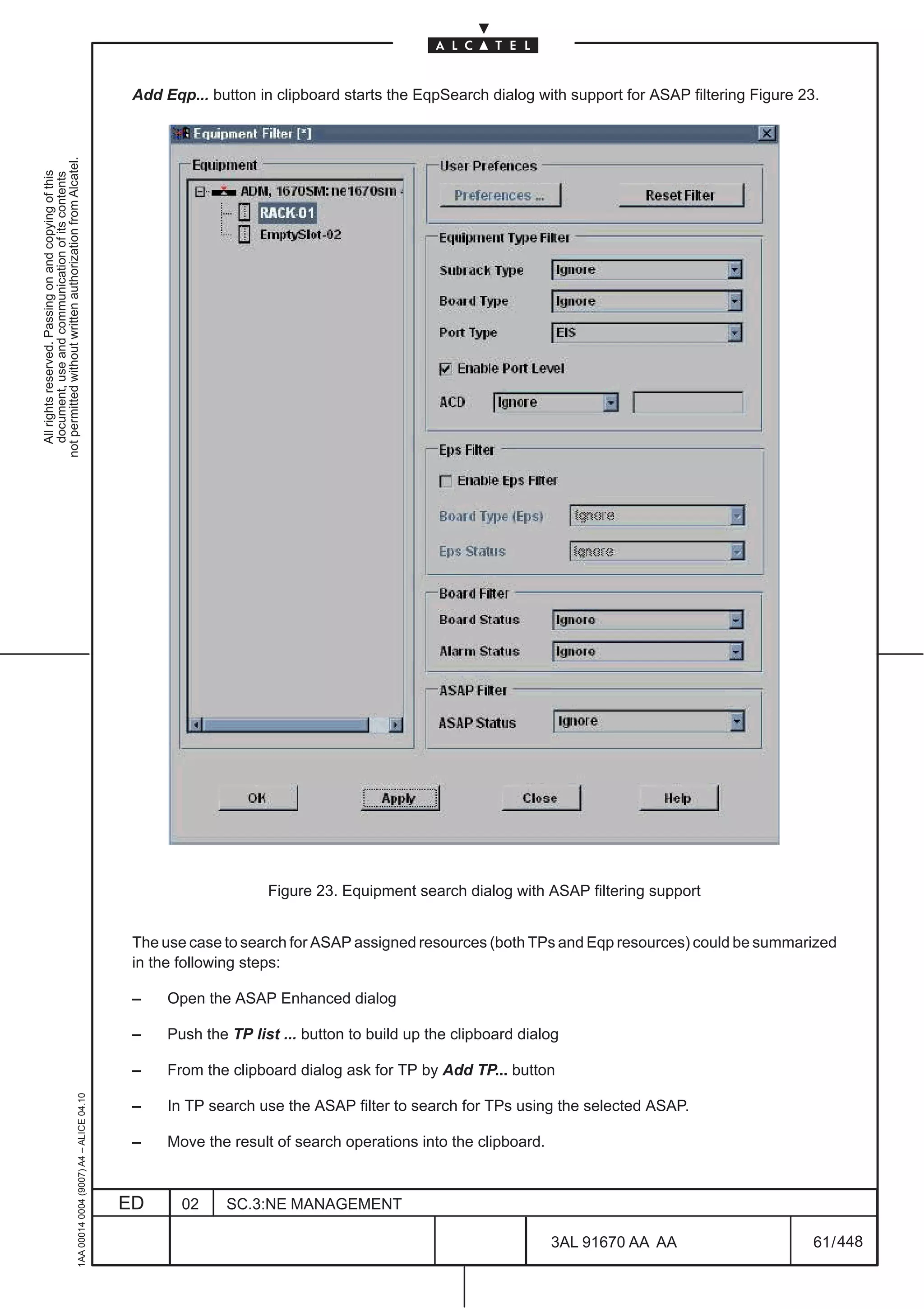 Add Eqp... button in clipboard starts the EqpSearch dialog with support for ASAP filtering Figure 23.
not permitted without written authorization from Alcatel.
  All rights reserved. Passing on and copying of this
  document, use and communication of its contents




                                                                                                                   Figure 23. Equipment search dialog with ASAP filtering support


                                                                                               The use case to search for ASAP assigned resources (both TPs and Eqp resources) could be summarized
                                                                                               in the following steps:

                                                                                               –    Open the ASAP Enhanced dialog

                                                                                               –    Push the TP list ... button to build up the clipboard dialog

                                                                                               –    From the clipboard dialog ask for TP by Add TP... button
                                                     1AA 00014 0004 (9007) A4 – ALICE 04.10




                                                                                               –    In TP search use the ASAP filter to search for TPs using the selected ASAP.

                                                                                               –    Move the result of search operations into the clipboard.



                                                                                              ED      02     SC.3:NE MANAGEMENT

                                                                                                                                                               3AL 91670 AA AA                     61 / 448


                                                                                                                                                                          448
 