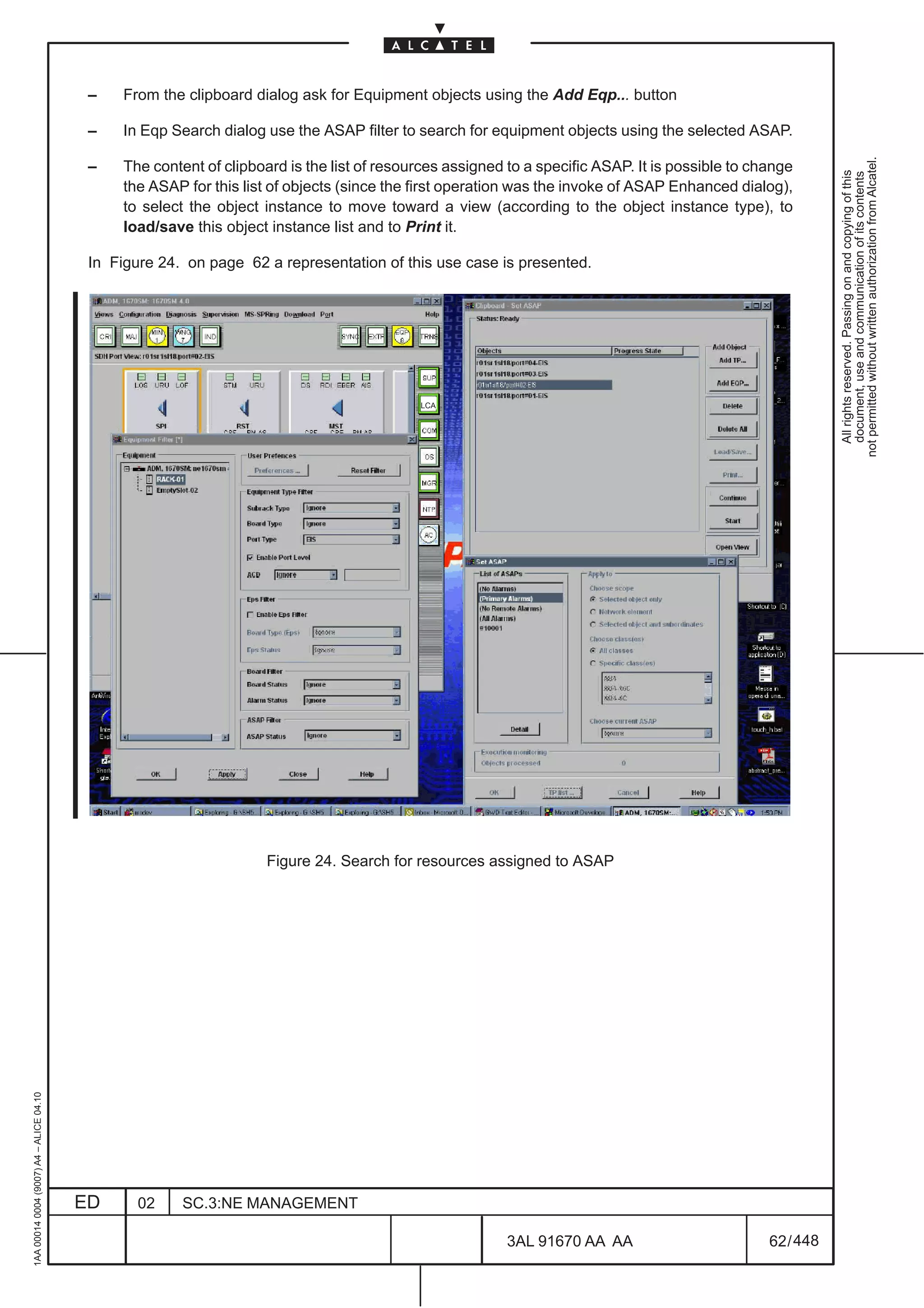 –    From the clipboard dialog ask for Equipment objects using the Add Eqp... button

                                          –    In Eqp Search dialog use the ASAP filter to search for equipment objects using the selected ASAP.




                                                                                                                                                             not permitted without written authorization from Alcatel.
                                          –    The content of clipboard is the list of resources assigned to a specific ASAP. It is possible to change




                                                                                                                                                               All rights reserved. Passing on and copying of this
                                                                                                                                                               document, use and communication of its contents
                                               the ASAP for this list of objects (since the first operation was the invoke of ASAP Enhanced dialog),
                                               to select the object instance to move toward a view (according to the object instance type), to
                                               load/save this object instance list and to Print it.

                                          In Figure 24. on page 62 a representation of this use case is presented.




                                                                                            LCA




                                                                     Figure 24. Search for resources assigned to ASAP
1AA 00014 0004 (9007) A4 – ALICE 04.10




                                         ED      02     SC.3:NE MANAGEMENT

                                                                                                          3AL 91670 AA AA                         62 / 448


                                                                                                                        448
 
