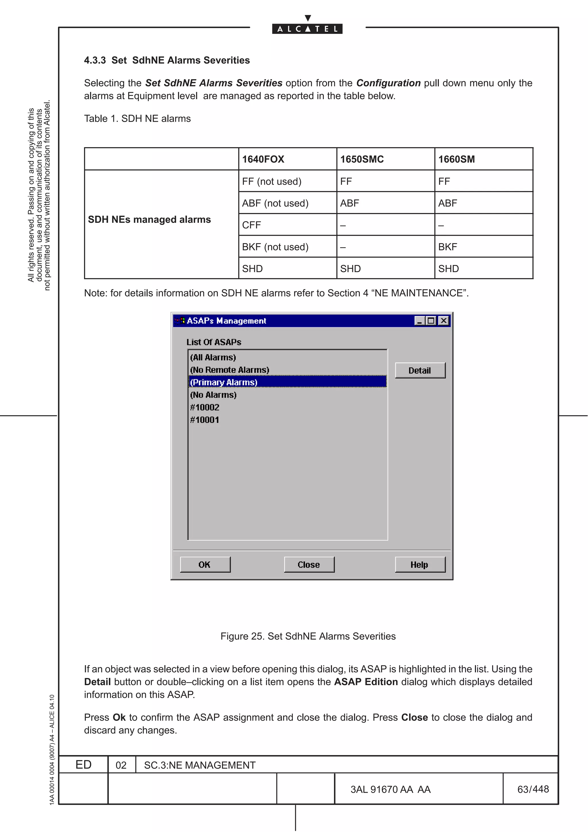 4.3.3 Set SdhNE Alarms Severities

                                                                                               Selecting the Set SdhNE Alarms Severities option from the Configuration pull down menu only the
                                                                                               alarms at Equipment level are managed as reported in the table below.
not permitted without written authorization from Alcatel.
  All rights reserved. Passing on and copying of this
  document, use and communication of its contents




                                                                                               Table 1. SDH NE alarms



                                                                                                                                     1640FOX                 1650SMC                 1660SM

                                                                                                                                     FF (not used)           FF                      FF

                                                                                                                                     ABF (not used)          ABF                     ABF
                                                                                               SDH NEs managed alarms
                                                                                                                                     CFF                     –                       –

                                                                                                                                     BKF (not used)          –                       BKF

                                                                                                                                     SHD                     SHD                     SHD

                                                                                               Note: for details information on SDH NE alarms refer to Section 4 “NE MAINTENANCE”.




                                                                                                                                Figure 25. Set SdhNE Alarms Severities


                                                                                               If an object was selected in a view before opening this dialog, its ASAP is highlighted in the list. Using the
                                                                                               Detail button or double–clicking on a list item opens the ASAP Edition dialog which displays detailed
                                                                                               information on this ASAP.
                                                     1AA 00014 0004 (9007) A4 – ALICE 04.10




                                                                                               Press Ok to confirm the ASAP assignment and close the dialog. Press Close to close the dialog and
                                                                                               discard any changes.


                                                                                              ED      02     SC.3:NE MANAGEMENT

                                                                                                                                                                 3AL 91670 AA AA                         63 / 448


                                                                                                                                                                              448
 