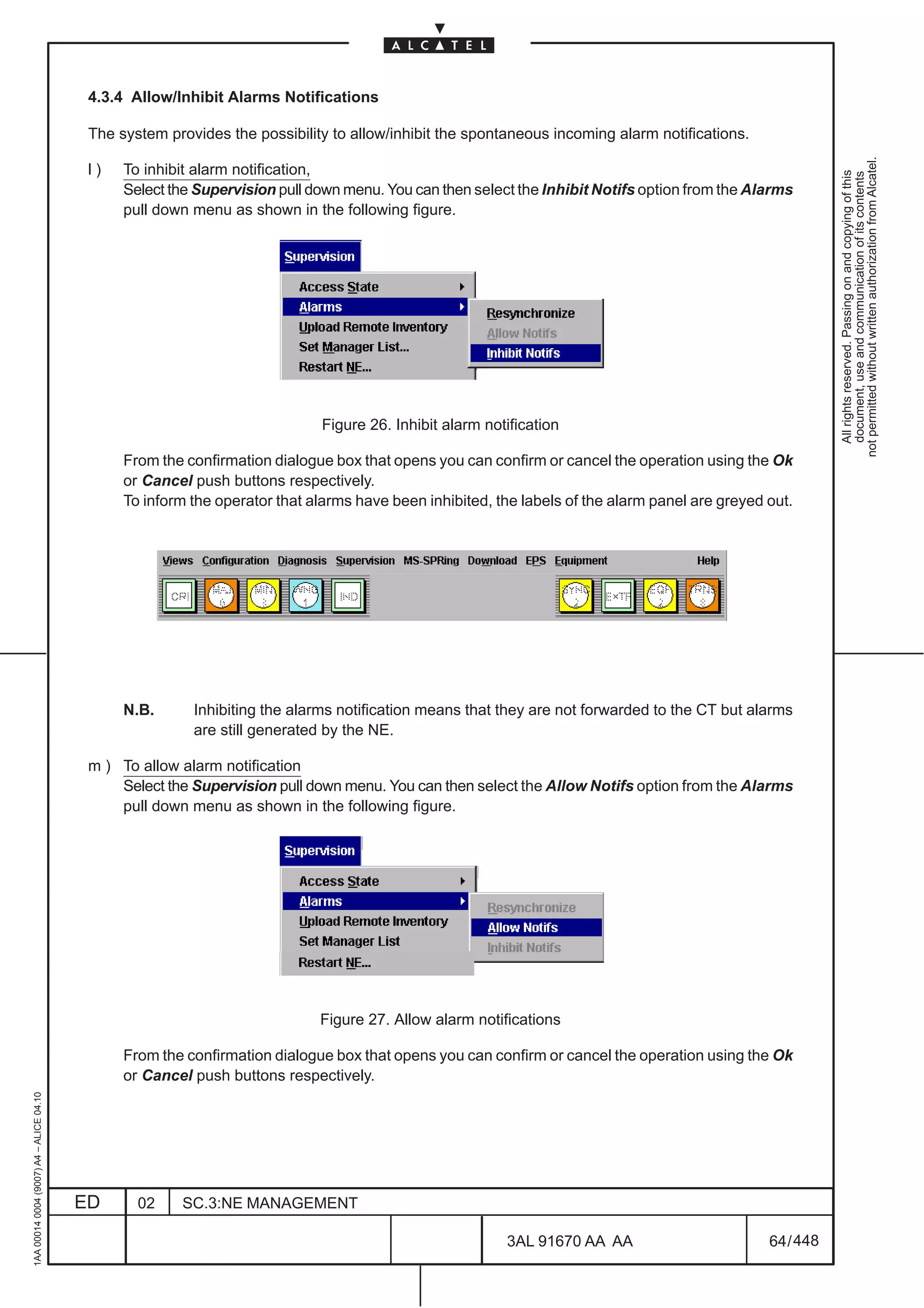 4.3.4 Allow/Inhibit Alarms Notifications

                                          The system provides the possibility to allow/inhibit the spontaneous incoming alarm notifications.




                                                                                                                                                           not permitted without written authorization from Alcatel.
                                          l)   To inhibit alarm notification,




                                                                                                                                                             All rights reserved. Passing on and copying of this
                                                                                                                                                             document, use and communication of its contents
                                               Select the Supervision pull down menu. You can then select the Inhibit Notifs option from the Alarms
                                               pull down menu as shown in the following figure.




                                                                            Figure 26. Inhibit alarm notification

                                               From the confirmation dialogue box that opens you can confirm or cancel the operation using the Ok
                                               or Cancel push buttons respectively.
                                               To inform the operator that alarms have been inhibited, the labels of the alarm panel are greyed out.




                                               N.B.      Inhibiting the alarms notification means that they are not forwarded to the CT but alarms
                                                         are still generated by the NE.

                                          m ) To allow alarm notification
                                              Select the Supervision pull down menu. You can then select the Allow Notifs option from the Alarms
                                              pull down menu as shown in the following figure.




                                                                            Figure 27. Allow alarm notifications

                                               From the confirmation dialogue box that opens you can confirm or cancel the operation using the Ok
                                               or Cancel push buttons respectively.
1AA 00014 0004 (9007) A4 – ALICE 04.10




                                         ED      02    SC.3:NE MANAGEMENT

                                                                                                        3AL 91670 AA AA                         64 / 448


                                                                                                                      448
 