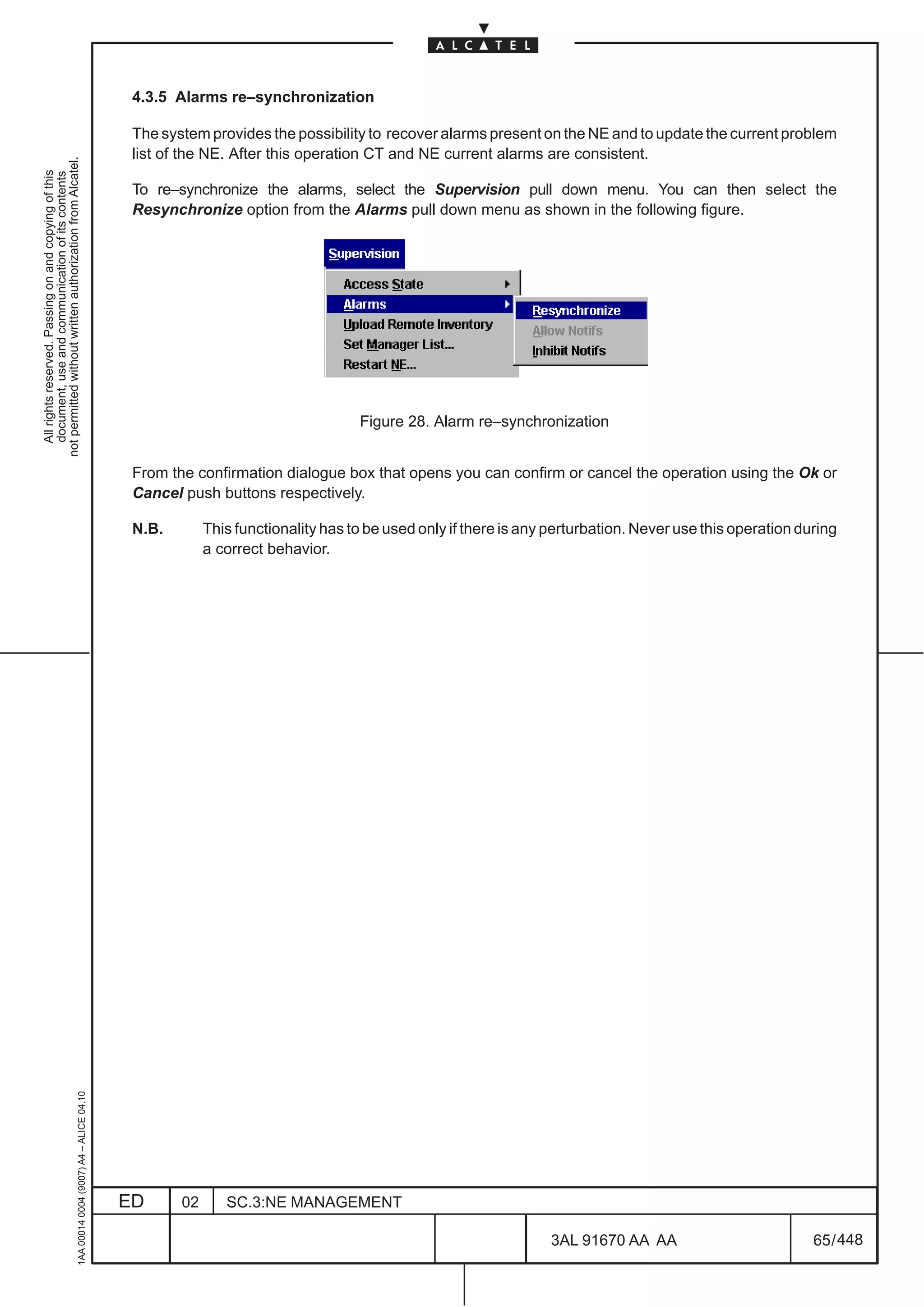 4.3.5 Alarms re–synchronization

                                                                                               The system provides the possibility to recover alarms present on the NE and to update the current problem
                                                                                               list of the NE. After this operation CT and NE current alarms are consistent.
not permitted without written authorization from Alcatel.
  All rights reserved. Passing on and copying of this
  document, use and communication of its contents




                                                                                               To re–synchronize the alarms, select the Supervision pull down menu. You can then select the
                                                                                               Resynchronize option from the Alarms pull down menu as shown in the following figure.




                                                                                                                                   Figure 28. Alarm re–synchronization


                                                                                               From the confirmation dialogue box that opens you can confirm or cancel the operation using the Ok or
                                                                                               Cancel push buttons respectively.

                                                                                               N.B.        This functionality has to be used only if there is any perturbation. Never use this operation during
                                                                                                           a correct behavior.
                                                     1AA 00014 0004 (9007) A4 – ALICE 04.10




                                                                                              ED      02      SC.3:NE MANAGEMENT

                                                                                                                                                                 3AL 91670 AA AA                           65 / 448


                                                                                                                                                                                448
 