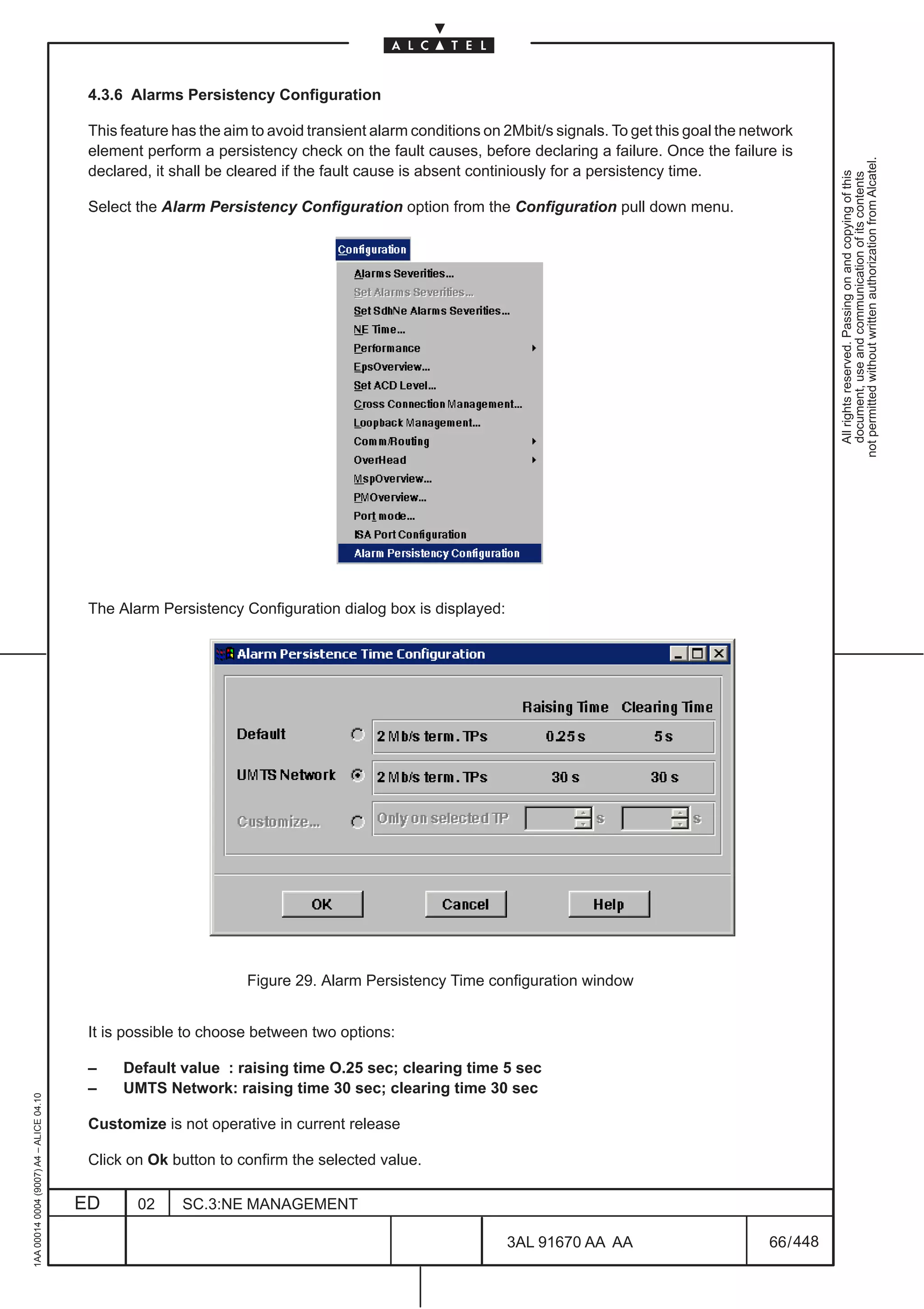 4.3.6 Alarms Persistency Configuration

                                          This feature has the aim to avoid transient alarm conditions on 2Mbit/s signals. To get this goal the network
                                          element perform a persistency check on the fault causes, before declaring a failure. Once the failure is




                                                                                                                                                              not permitted without written authorization from Alcatel.
                                          declared, it shall be cleared if the fault cause is absent continiously for a persistency time.




                                                                                                                                                                All rights reserved. Passing on and copying of this
                                                                                                                                                                document, use and communication of its contents
                                          Select the Alarm Persistency Configuration option from the Configuration pull down menu.




                                          The Alarm Persistency Configuration dialog box is displayed:




                                                                  Figure 29. Alarm Persistency Time configuration window


                                          It is possible to choose between two options:

                                          –    Default value : raising time O.25 sec; clearing time 5 sec
                                          –    UMTS Network: raising time 30 sec; clearing time 30 sec
1AA 00014 0004 (9007) A4 – ALICE 04.10




                                          Customize is not operative in current release

                                          Click on Ok button to confirm the selected value.

                                         ED      02     SC.3:NE MANAGEMENT

                                                                                                          3AL 91670 AA AA                          66 / 448


                                                                                                                        448
 