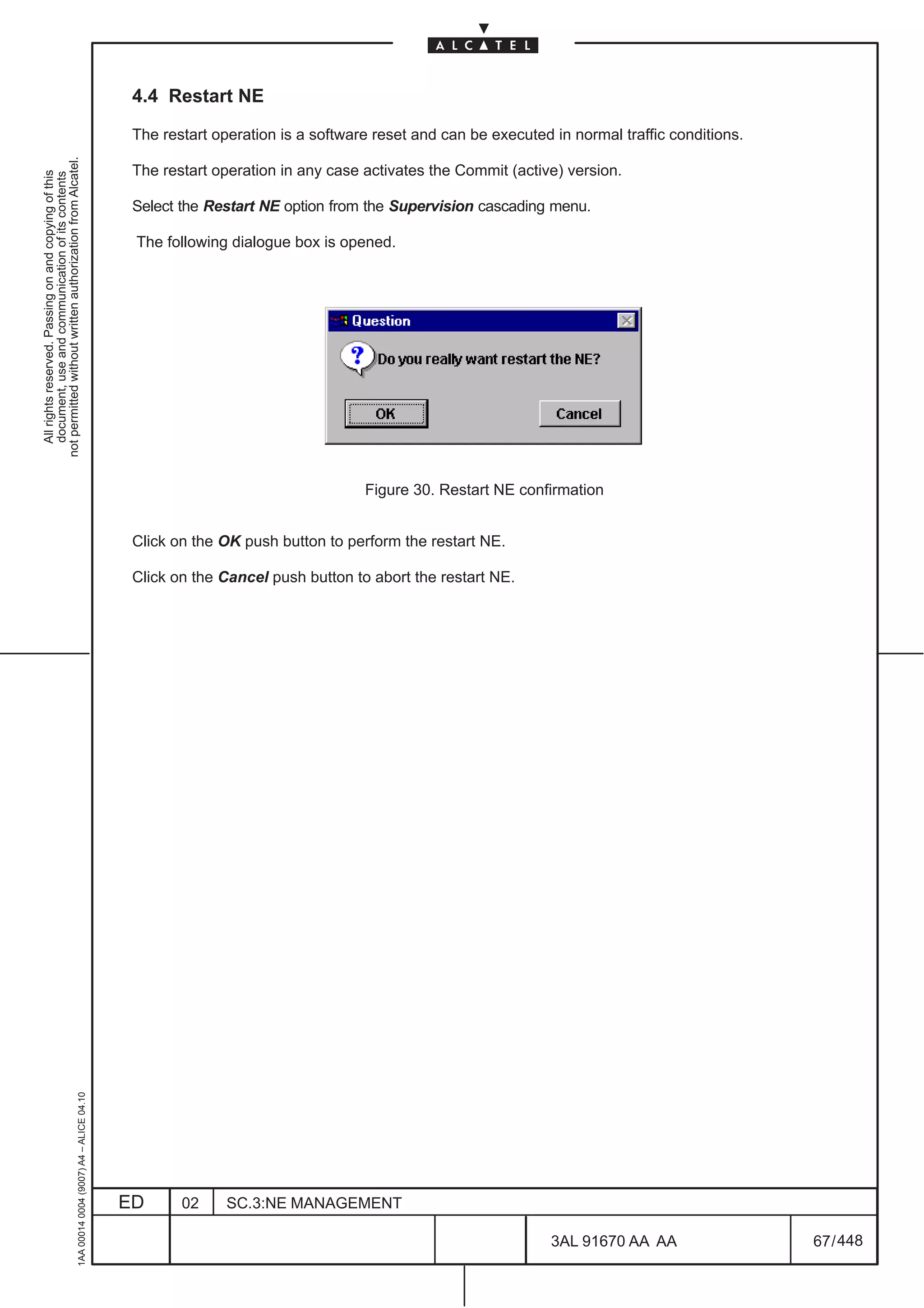 4.4 Restart NE

                                                                                               The restart operation is a software reset and can be executed in normal traffic conditions.
not permitted without written authorization from Alcatel.




                                                                                               The restart operation in any case activates the Commit (active) version.
  All rights reserved. Passing on and copying of this
  document, use and communication of its contents




                                                                                               Select the Restart NE option from the Supervision cascading menu.

                                                                                               The following dialogue box is opened.




                                                                                                                                 Figure 30. Restart NE confirmation


                                                                                               Click on the OK push button to perform the restart NE.

                                                                                               Click on the Cancel push button to abort the restart NE.
                                                     1AA 00014 0004 (9007) A4 – ALICE 04.10




                                                                                              ED      02     SC.3:NE MANAGEMENT

                                                                                                                                                             3AL 91670 AA AA                 67 / 448


                                                                                                                                                                           448
 