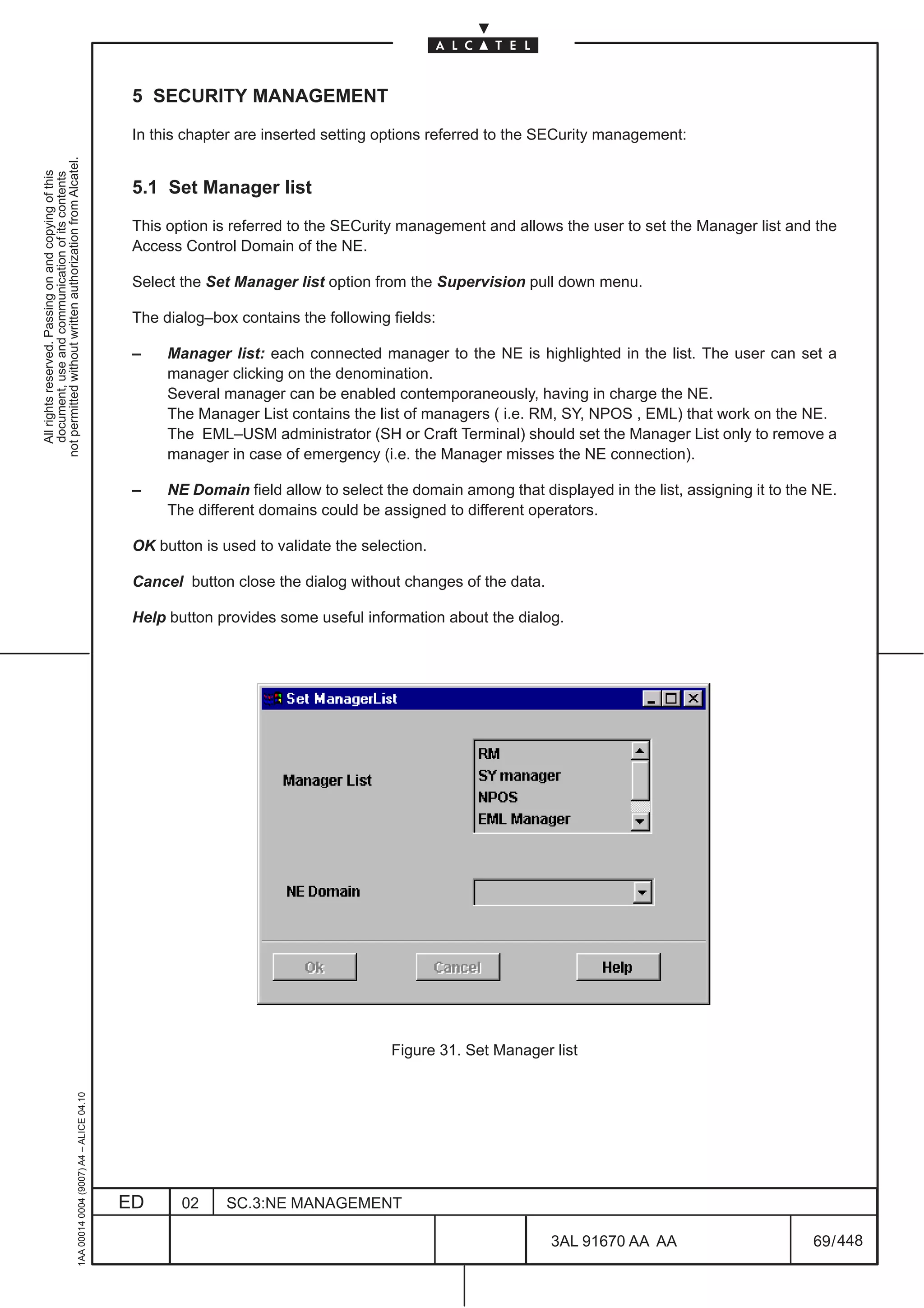 5 SECURITY MANAGEMENT

                                                                                               In this chapter are inserted setting options referred to the SECurity management:
not permitted without written authorization from Alcatel.
  All rights reserved. Passing on and copying of this
  document, use and communication of its contents




                                                                                               5.1 Set Manager list

                                                                                               This option is referred to the SECurity management and allows the user to set the Manager list and the
                                                                                               Access Control Domain of the NE.

                                                                                               Select the Set Manager list option from the Supervision pull down menu.

                                                                                               The dialog–box contains the following fields:

                                                                                               –    Manager list: each connected manager to the NE is highlighted in the list. The user can set a
                                                                                                    manager clicking on the denomination.
                                                                                                    Several manager can be enabled contemporaneously, having in charge the NE.
                                                                                                    The Manager List contains the list of managers ( i.e. RM, SY, NPOS , EML) that work on the NE.
                                                                                                    The EML–USM administrator (SH or Craft Terminal) should set the Manager List only to remove a
                                                                                                    manager in case of emergency (i.e. the Manager misses the NE connection).

                                                                                               –    NE Domain field allow to select the domain among that displayed in the list, assigning it to the NE.
                                                                                                    The different domains could be assigned to different operators.

                                                                                               OK button is used to validate the selection.

                                                                                               Cancel button close the dialog without changes of the data.

                                                                                               Help button provides some useful information about the dialog.




                                                                                                                                     Figure 31. Set Manager list
                                                     1AA 00014 0004 (9007) A4 – ALICE 04.10




                                                                                              ED      02     SC.3:NE MANAGEMENT

                                                                                                                                                             3AL 91670 AA AA                        69 / 448


                                                                                                                                                                          448
 