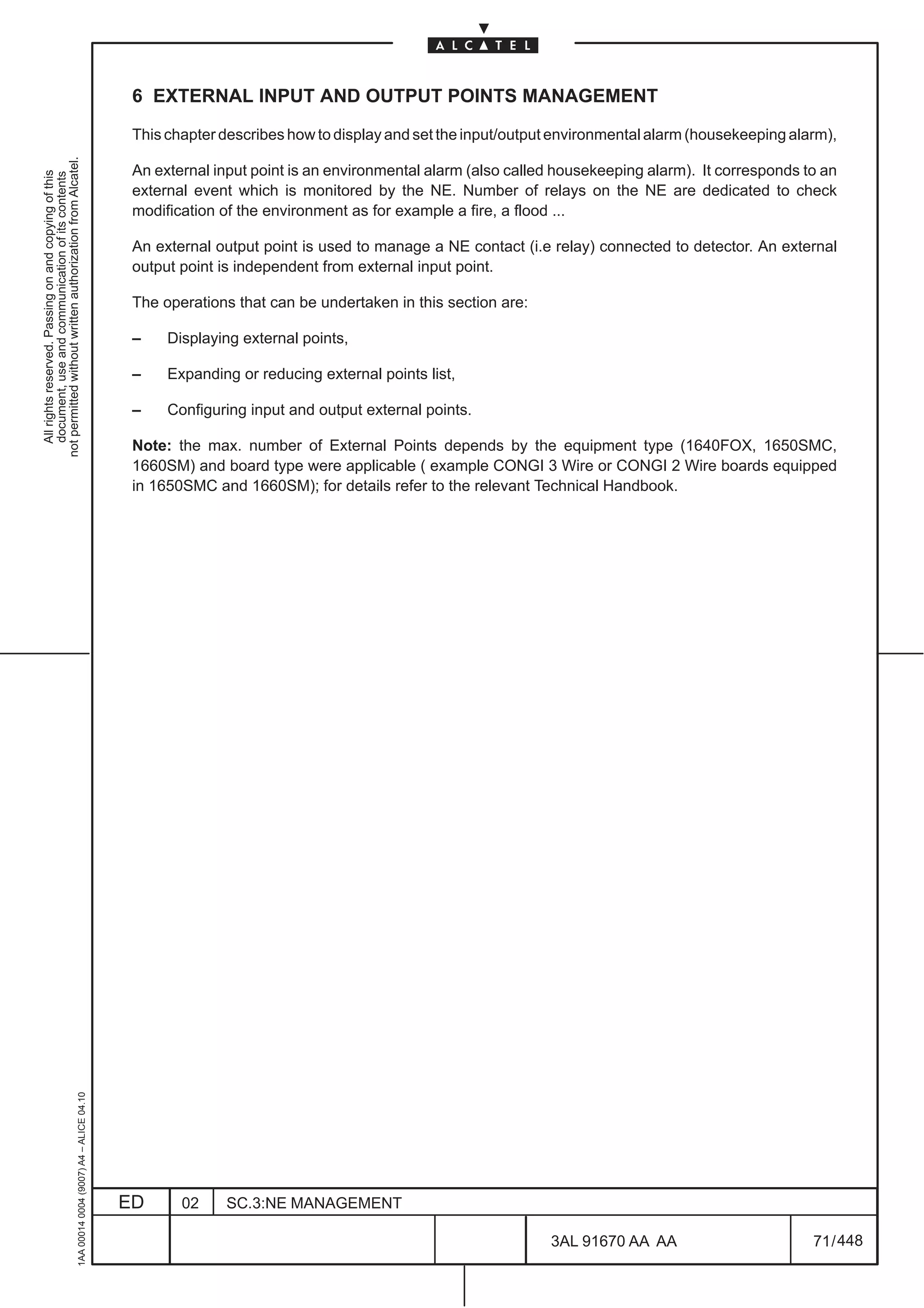 6 EXTERNAL INPUT AND OUTPUT POINTS MANAGEMENT

                                                                                               This chapter describes how to display and set the input/output environmental alarm (housekeeping alarm),
not permitted without written authorization from Alcatel.




                                                                                               An external input point is an environmental alarm (also called housekeeping alarm). It corresponds to an
  All rights reserved. Passing on and copying of this
  document, use and communication of its contents




                                                                                               external event which is monitored by the NE. Number of relays on the NE are dedicated to check
                                                                                               modification of the environment as for example a fire, a flood ...

                                                                                               An external output point is used to manage a NE contact (i.e relay) connected to detector. An external
                                                                                               output point is independent from external input point.

                                                                                               The operations that can be undertaken in this section are:

                                                                                               –    Displaying external points,

                                                                                               –    Expanding or reducing external points list,

                                                                                               –    Configuring input and output external points.

                                                                                               Note: the max. number of External Points depends by the equipment type (1640FOX, 1650SMC,
                                                                                               1660SM) and board type were applicable ( example CONGI 3 Wire or CONGI 2 Wire boards equipped
                                                                                               in 1650SMC and 1660SM); for details refer to the relevant Technical Handbook.
                                                     1AA 00014 0004 (9007) A4 – ALICE 04.10




                                                                                              ED      02    SC.3:NE MANAGEMENT

                                                                                                                                                            3AL 91670 AA AA                        71 / 448


                                                                                                                                                                          448
 