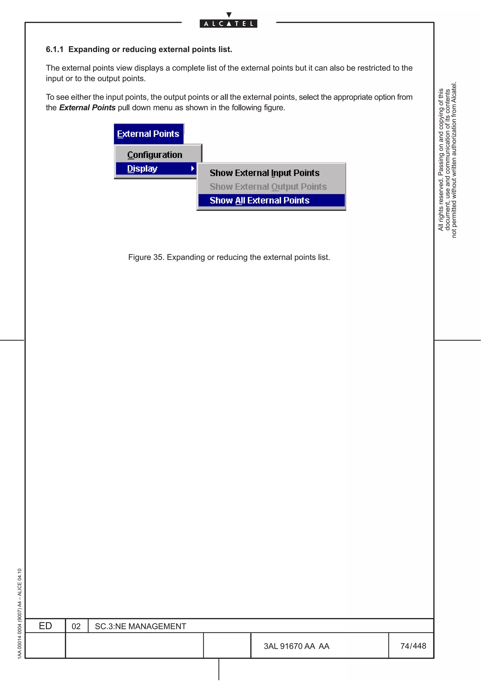 6.1.1 Expanding or reducing external points list.

                                          The external points view displays a complete list of the external points but it can also be restricted to the
                                          input or to the output points.




                                                                                                                                                                 not permitted without written authorization from Alcatel.
                                                                                                                                                                   All rights reserved. Passing on and copying of this
                                                                                                                                                                   document, use and communication of its contents
                                          To see either the input points, the output points or all the external points, select the appropriate option from
                                          the External Points pull down menu as shown in the following figure.




                                                                   Figure 35. Expanding or reducing the external points list.
1AA 00014 0004 (9007) A4 – ALICE 04.10




                                         ED      02     SC.3:NE MANAGEMENT

                                                                                                            3AL 91670 AA AA                           74 / 448


                                                                                                                           448
 
