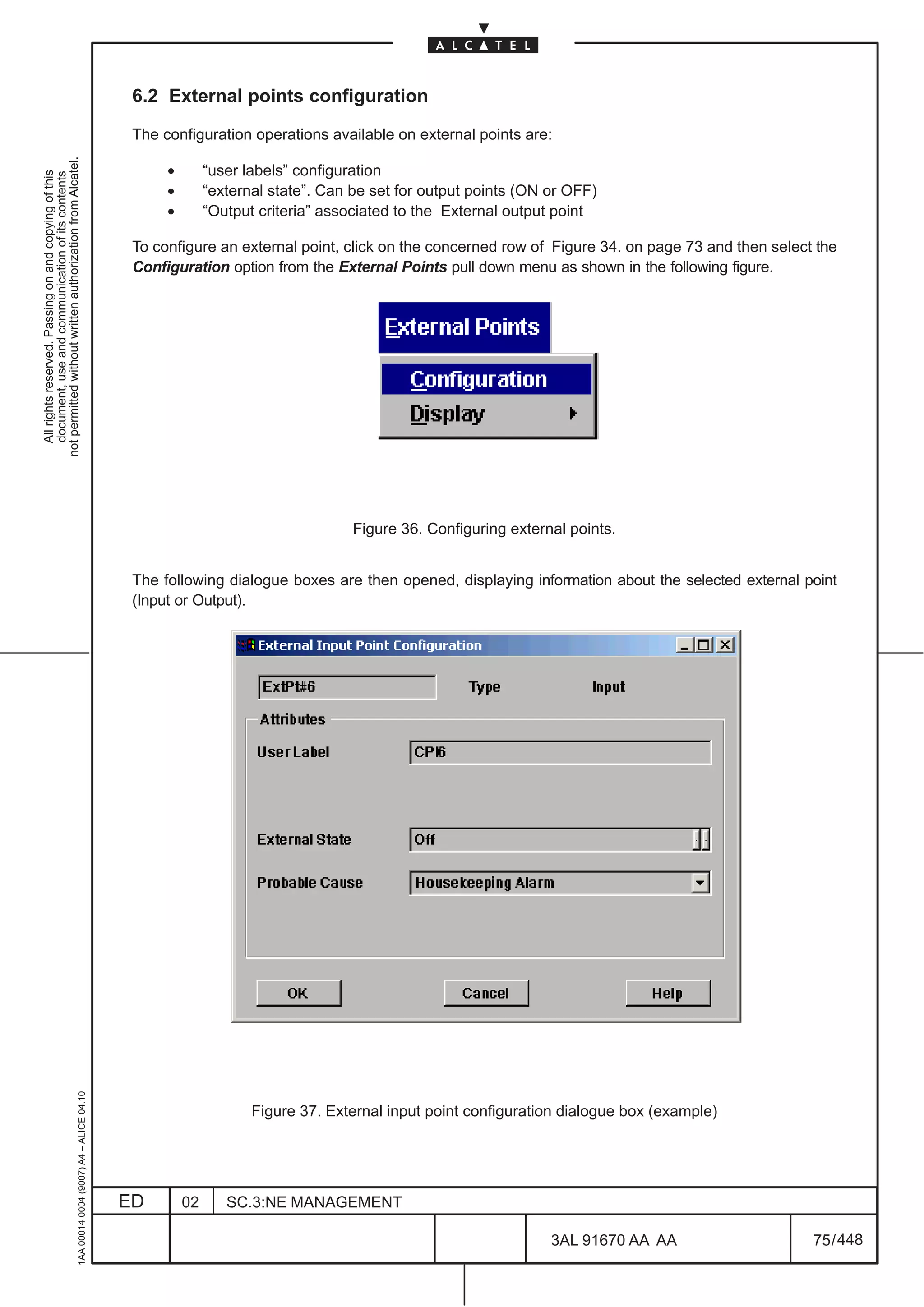 6.2 External points configuration

                                                                                               The configuration operations available on external points are:
not permitted without written authorization from Alcatel.




                                                                                                    •        “user labels” configuration
  All rights reserved. Passing on and copying of this
  document, use and communication of its contents




                                                                                                    •        “external state”. Can be set for output points (ON or OFF)
                                                                                                    •        “Output criteria” associated to the External output point

                                                                                               To configure an external point, click on the concerned row of Figure 34. on page 73 and then select the
                                                                                               Configuration option from the External Points pull down menu as shown in the following figure.




                                                                                                                                   Figure 36. Configuring external points.


                                                                                               The following dialogue boxes are then opened, displaying information about the selected external point
                                                                                               (Input or Output).
                                                     1AA 00014 0004 (9007) A4 – ALICE 04.10




                                                                                                                    Figure 37. External input point configuration dialogue box (example)




                                                                                              ED        02      SC.3:NE MANAGEMENT

                                                                                                                                                                3AL 91670 AA AA                   75 / 448


                                                                                                                                                                             448
 