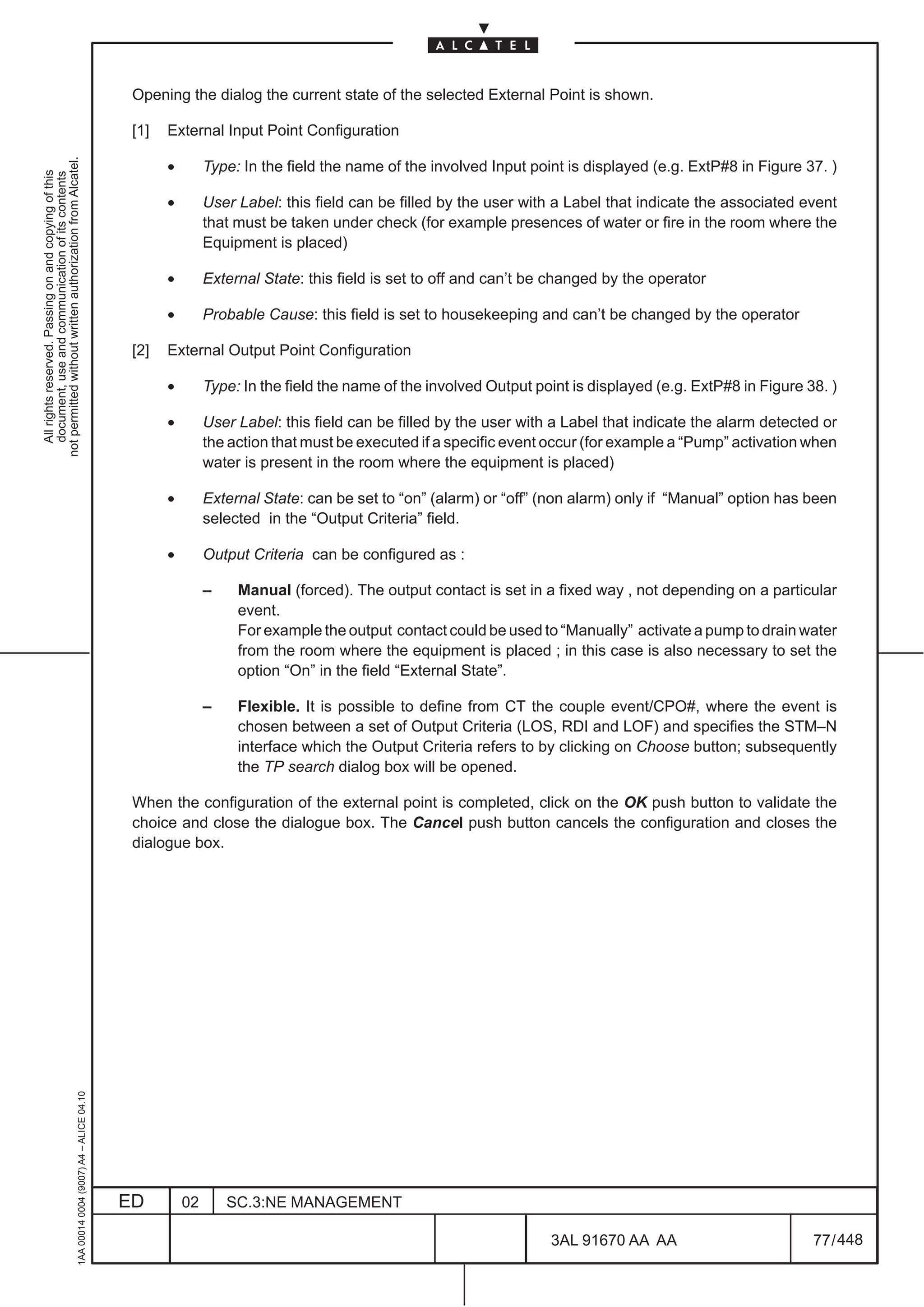 Opening the dialog the current state of the selected External Point is shown.

                                                                                               [1]   External Input Point Configuration
not permitted without written authorization from Alcatel.




                                                                                                     •        Type: In the field the name of the involved Input point is displayed (e.g. ExtP#8 in Figure 37. )
  All rights reserved. Passing on and copying of this
  document, use and communication of its contents




                                                                                                     •        User Label: this field can be filled by the user with a Label that indicate the associated event
                                                                                                              that must be taken under check (for example presences of water or fire in the room where the
                                                                                                              Equipment is placed)

                                                                                                     •        External State: this field is set to off and can’t be changed by the operator

                                                                                                     •        Probable Cause: this field is set to housekeeping and can’t be changed by the operator

                                                                                               [2]   External Output Point Configuration

                                                                                                     •        Type: In the field the name of the involved Output point is displayed (e.g. ExtP#8 in Figure 38. )

                                                                                                     •        User Label: this field can be filled by the user with a Label that indicate the alarm detected or
                                                                                                              the action that must be executed if a specific event occur (for example a “Pump” activation when
                                                                                                              water is present in the room where the equipment is placed)

                                                                                                     •        External State: can be set to “on” (alarm) or “off” (non alarm) only if “Manual” option has been
                                                                                                              selected in the “Output Criteria” field.

                                                                                                     •        Output Criteria can be configured as :

                                                                                                              –    Manual (forced). The output contact is set in a fixed way , not depending on a particular
                                                                                                                   event.
                                                                                                                   For example the output contact could be used to “Manually” activate a pump to drain water
                                                                                                                   from the room where the equipment is placed ; in this case is also necessary to set the
                                                                                                                   option “On” in the field “External State”.

                                                                                                              –    Flexible. It is possible to define from CT the couple event/CPO#, where the event is
                                                                                                                   chosen between a set of Output Criteria (LOS, RDI and LOF) and specifies the STM–N
                                                                                                                   interface which the Output Criteria refers to by clicking on Choose button; subsequently
                                                                                                                   the TP search dialog box will be opened.

                                                                                               When the configuration of the external point is completed, click on the OK push button to validate the
                                                                                               choice and close the dialogue box. The Cancel push button cancels the configuration and closes the
                                                                                               dialogue box.
                                                     1AA 00014 0004 (9007) A4 – ALICE 04.10




                                                                                              ED         02       SC.3:NE MANAGEMENT

                                                                                                                                                                   3AL 91670 AA AA                          77 / 448


                                                                                                                                                                                 448
 