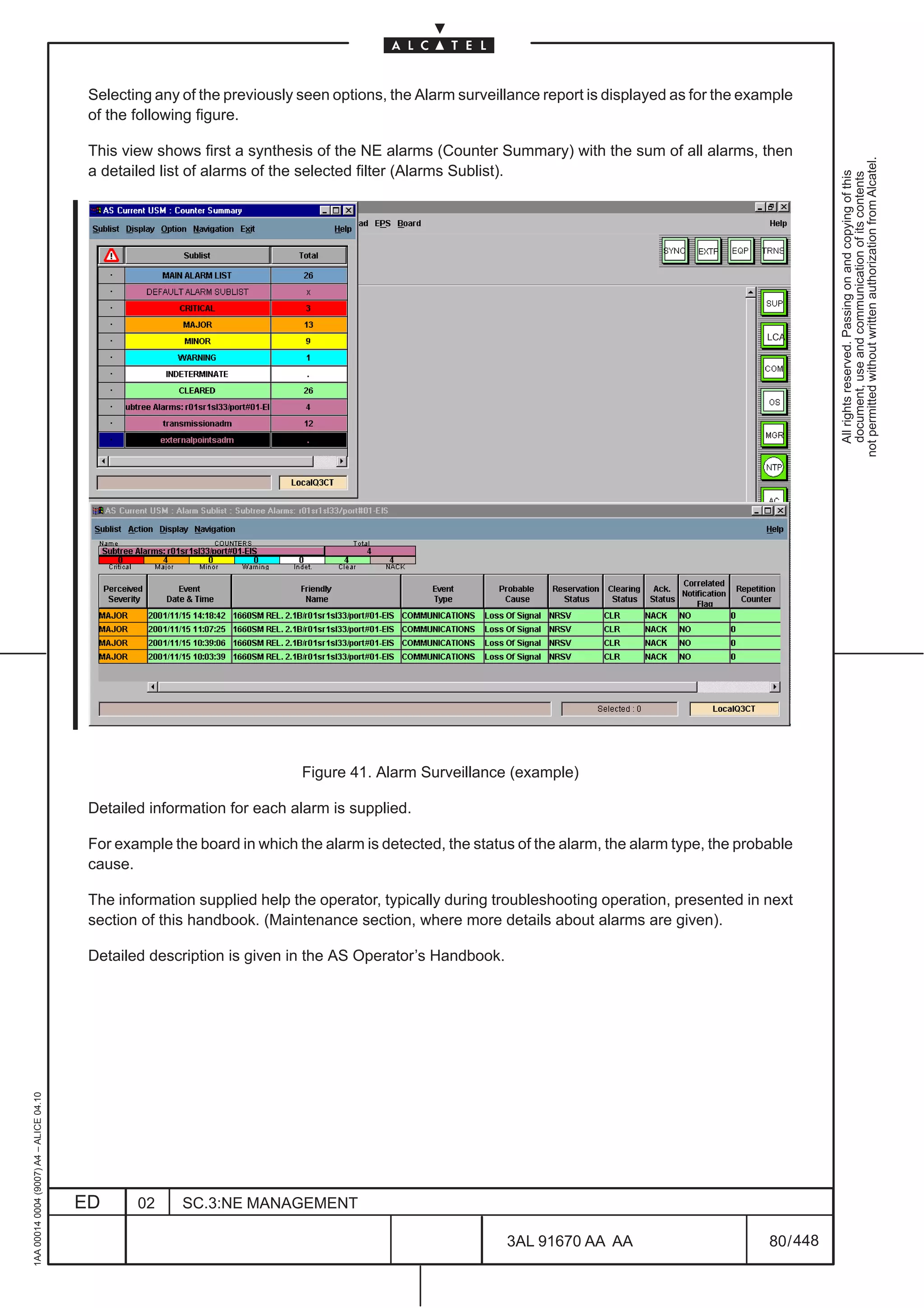 Selecting any of the previously seen options, the Alarm surveillance report is displayed as for the example
                                          of the following figure.

                                          This view shows first a synthesis of the NE alarms (Counter Summary) with the sum of all alarms, then




                                                                                                                                                            not permitted without written authorization from Alcatel.
                                          a detailed list of alarms of the selected filter (Alarms Sublist).




                                                                                                                                                              All rights reserved. Passing on and copying of this
                                                                                                                                                              document, use and communication of its contents
                                                                                                                                                 LCA




                                                                          Figure 41. Alarm Surveillance (example)

                                          Detailed information for each alarm is supplied.

                                          For example the board in which the alarm is detected, the status of the alarm, the alarm type, the probable
                                          cause.

                                          The information supplied help the operator, typically during troubleshooting operation, presented in next
                                          section of this handbook. (Maintenance section, where more details about alarms are given).

                                          Detailed description is given in the AS Operator’s Handbook.
1AA 00014 0004 (9007) A4 – ALICE 04.10




                                         ED      02     SC.3:NE MANAGEMENT

                                                                                                         3AL 91670 AA AA                         80 / 448


                                                                                                                       448
 
