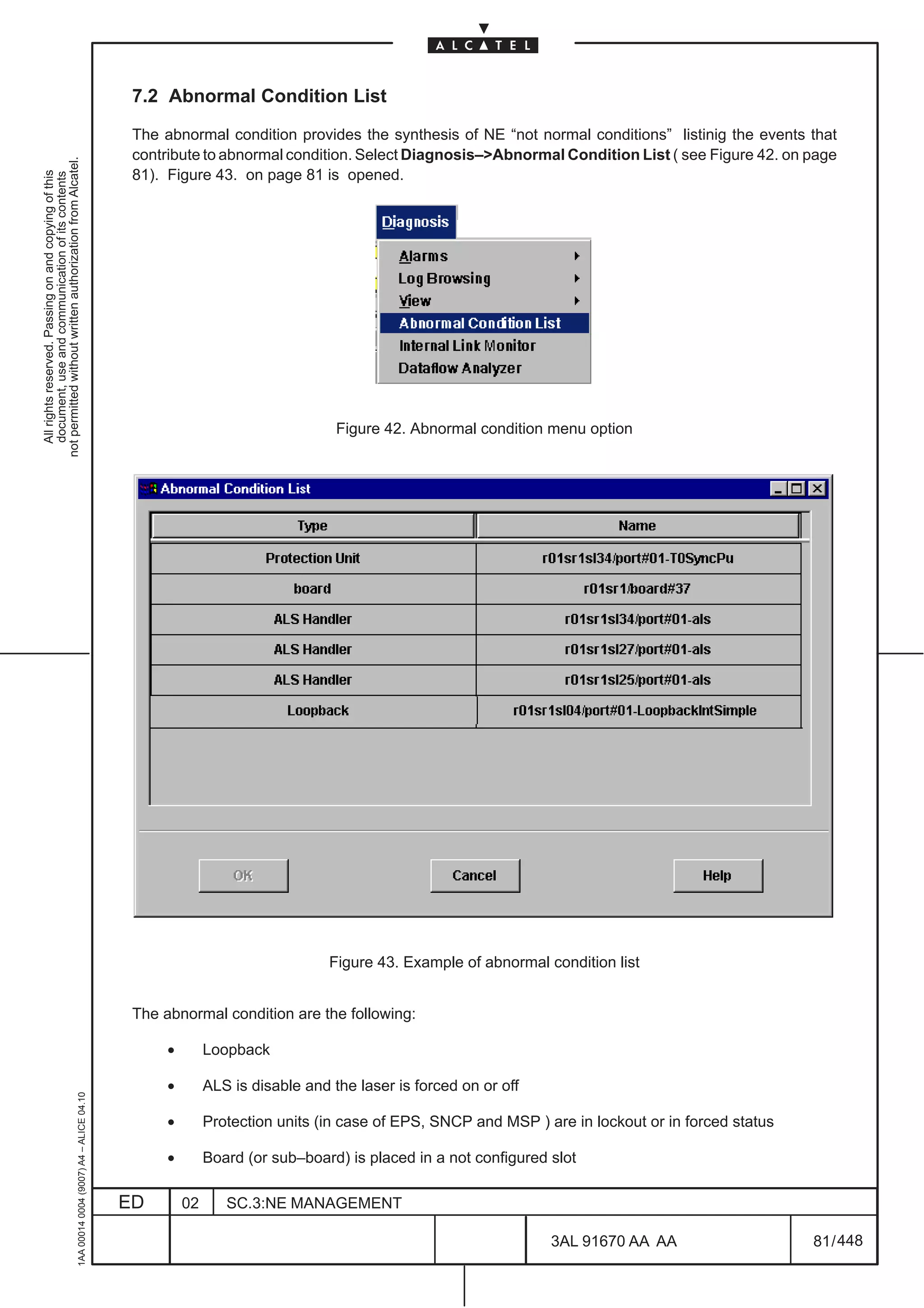 7.2 Abnormal Condition List

                                                                                               The abnormal condition provides the synthesis of NE “not normal conditions” listinig the events that
                                                                                               contribute to abnormal condition. Select Diagnosis–>Abnormal Condition List ( see Figure 42. on page
not permitted without written authorization from Alcatel.




                                                                                               81). Figure 43. on page 81 is opened.
  All rights reserved. Passing on and copying of this
  document, use and communication of its contents




                                                                                                                                 Figure 42. Abnormal condition menu option




                                                                                                                                Figure 43. Example of abnormal condition list


                                                                                               The abnormal condition are the following:

                                                                                                    •        Loopback

                                                                                                    •        ALS is disable and the laser is forced on or off
                                                     1AA 00014 0004 (9007) A4 – ALICE 04.10




                                                                                                    •        Protection units (in case of EPS, SNCP and MSP ) are in lockout or in forced status

                                                                                                    •        Board (or sub–board) is placed in a not configured slot

                                                                                              ED        02      SC.3:NE MANAGEMENT

                                                                                                                                                                3AL 91670 AA AA                    81 / 448


                                                                                                                                                                                448
 