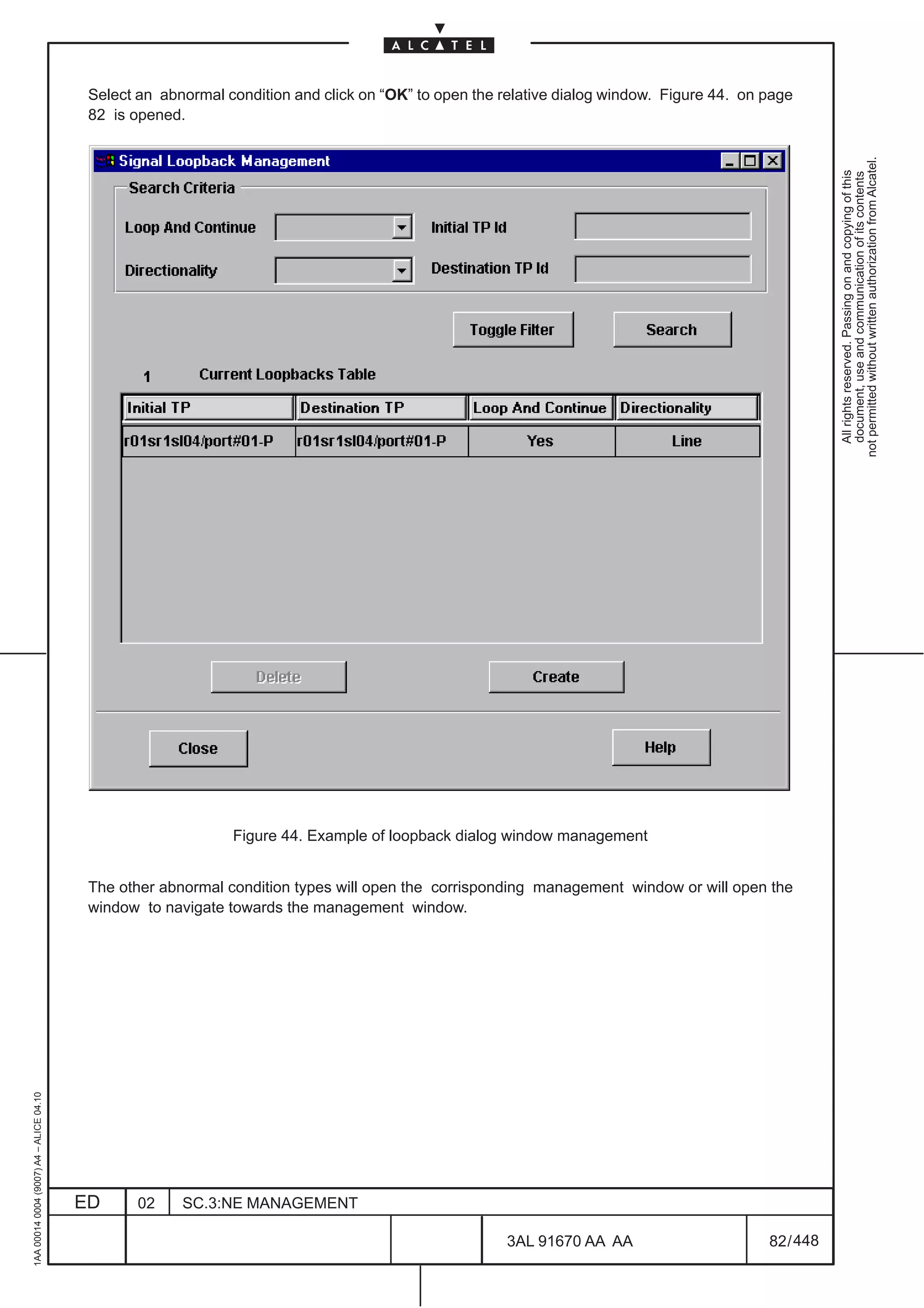 Select an abnormal condition and click on “OK” to open the relative dialog window. Figure 44. on page
                                          82 is opened.




                                                                                                                                                      not permitted without written authorization from Alcatel.
                                                                                                                                                        All rights reserved. Passing on and copying of this
                                                                                                                                                        document, use and communication of its contents
                                                              Figure 44. Example of loopback dialog window management


                                          The other abnormal condition types will open the corrisponding management window or will open the
                                          window to navigate towards the management window.
1AA 00014 0004 (9007) A4 – ALICE 04.10




                                         ED      02    SC.3:NE MANAGEMENT

                                                                                                      3AL 91670 AA AA                      82 / 448


                                                                                                                   448
 