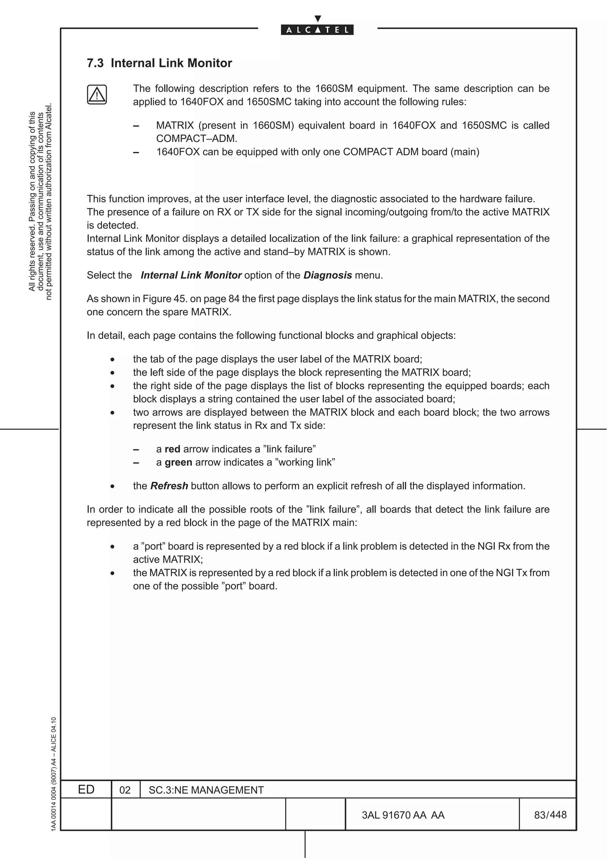 7.3 Internal Link Monitor

                                                                                                             The following description refers to the 1660SM equipment. The same description can be
                                                                                                             applied to 1640FOX and 1650SMC taking into account the following rules:
not permitted without written authorization from Alcatel.
  All rights reserved. Passing on and copying of this
  document, use and communication of its contents




                                                                                                             –    MATRIX (present in 1660SM) equivalent board in 1640FOX and 1650SMC is called
                                                                                                                  COMPACT–ADM.
                                                                                                             –    1640FOX can be equipped with only one COMPACT ADM board (main)



                                                                                               This function improves, at the user interface level, the diagnostic associated to the hardware failure.
                                                                                               The presence of a failure on RX or TX side for the signal incoming/outgoing from/to the active MATRIX
                                                                                               is detected.
                                                                                               Internal Link Monitor displays a detailed localization of the link failure: a graphical representation of the
                                                                                               status of the link among the active and stand–by MATRIX is shown.

                                                                                               Select the Internal Link Monitor option of the Diagnosis menu.

                                                                                               As shown in Figure 45. on page 84 the first page displays the link status for the main MATRIX, the second
                                                                                               one concern the spare MATRIX.

                                                                                               In detail, each page contains the following functional blocks and graphical objects:

                                                                                                    •        the tab of the page displays the user label of the MATRIX board;
                                                                                                    •        the left side of the page displays the block representing the MATRIX board;
                                                                                                    •        the right side of the page displays the list of blocks representing the equipped boards; each
                                                                                                             block displays a string contained the user label of the associated board;
                                                                                                    •        two arrows are displayed between the MATRIX block and each board block; the two arrows
                                                                                                             represent the link status in Rx and Tx side:

                                                                                                             –    a red arrow indicates a ”link failure”
                                                                                                             –    a green arrow indicates a ”working link”

                                                                                                    •        the Refresh button allows to perform an explicit refresh of all the displayed information.

                                                                                               In order to indicate all the possible roots of the ”link failure”, all boards that detect the link failure are
                                                                                               represented by a red block in the page of the MATRIX main:

                                                                                                    •        a ”port” board is represented by a red block if a link problem is detected in the NGI Rx from the
                                                                                                             active MATRIX;
                                                                                                    •        the MATRIX is represented by a red block if a link problem is detected in one of the NGI Tx from
                                                                                                             one of the possible ”port” board.
                                                     1AA 00014 0004 (9007) A4 – ALICE 04.10




                                                                                              ED        02       SC.3:NE MANAGEMENT

                                                                                                                                                                  3AL 91670 AA AA                         83 / 448


                                                                                                                                                                                448
 