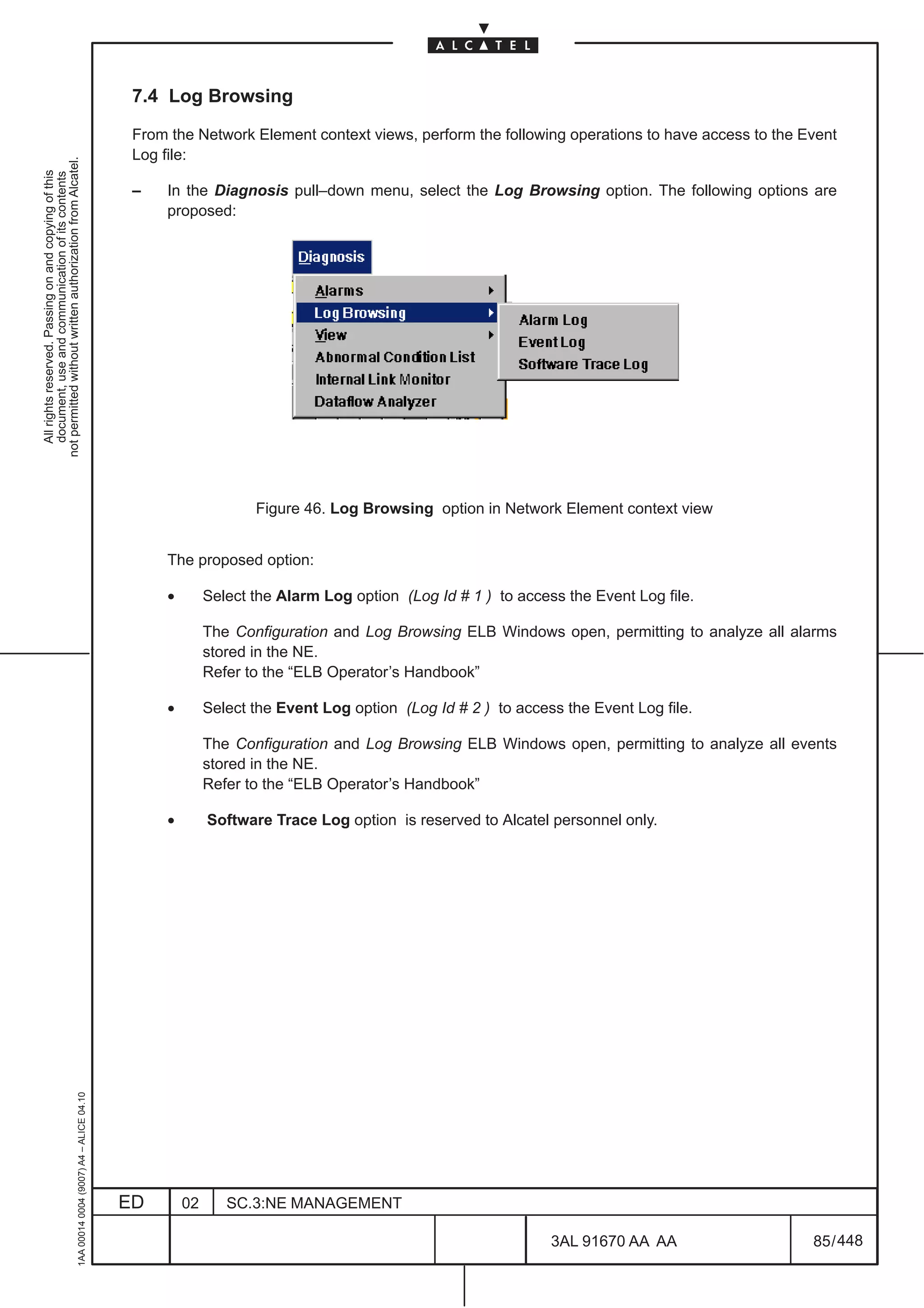 7.4 Log Browsing

                                                                                               From the Network Element context views, perform the following operations to have access to the Event
                                                                                               Log file:
not permitted without written authorization from Alcatel.
  All rights reserved. Passing on and copying of this
  document, use and communication of its contents




                                                                                               –   In the Diagnosis pull–down menu, select the Log Browsing option. The following options are
                                                                                                   proposed:




                                                                                                                    Figure 46. Log Browsing option in Network Element context view


                                                                                                   The proposed option:

                                                                                                    •        Select the Alarm Log option (Log Id # 1 ) to access the Event Log file.

                                                                                                             The Configuration and Log Browsing ELB Windows open, permitting to analyze all alarms
                                                                                                             stored in the NE.
                                                                                                             Refer to the “ELB Operator’s Handbook”

                                                                                                    •        Select the Event Log option (Log Id # 2 ) to access the Event Log file.

                                                                                                             The Configuration and Log Browsing ELB Windows open, permitting to analyze all events
                                                                                                             stored in the NE.
                                                                                                             Refer to the “ELB Operator’s Handbook”

                                                                                                    •        Software Trace Log option is reserved to Alcatel personnel only.
                                                     1AA 00014 0004 (9007) A4 – ALICE 04.10




                                                                                              ED        02      SC.3:NE MANAGEMENT

                                                                                                                                                               3AL 91670 AA AA                 85 / 448


                                                                                                                                                                            448
 