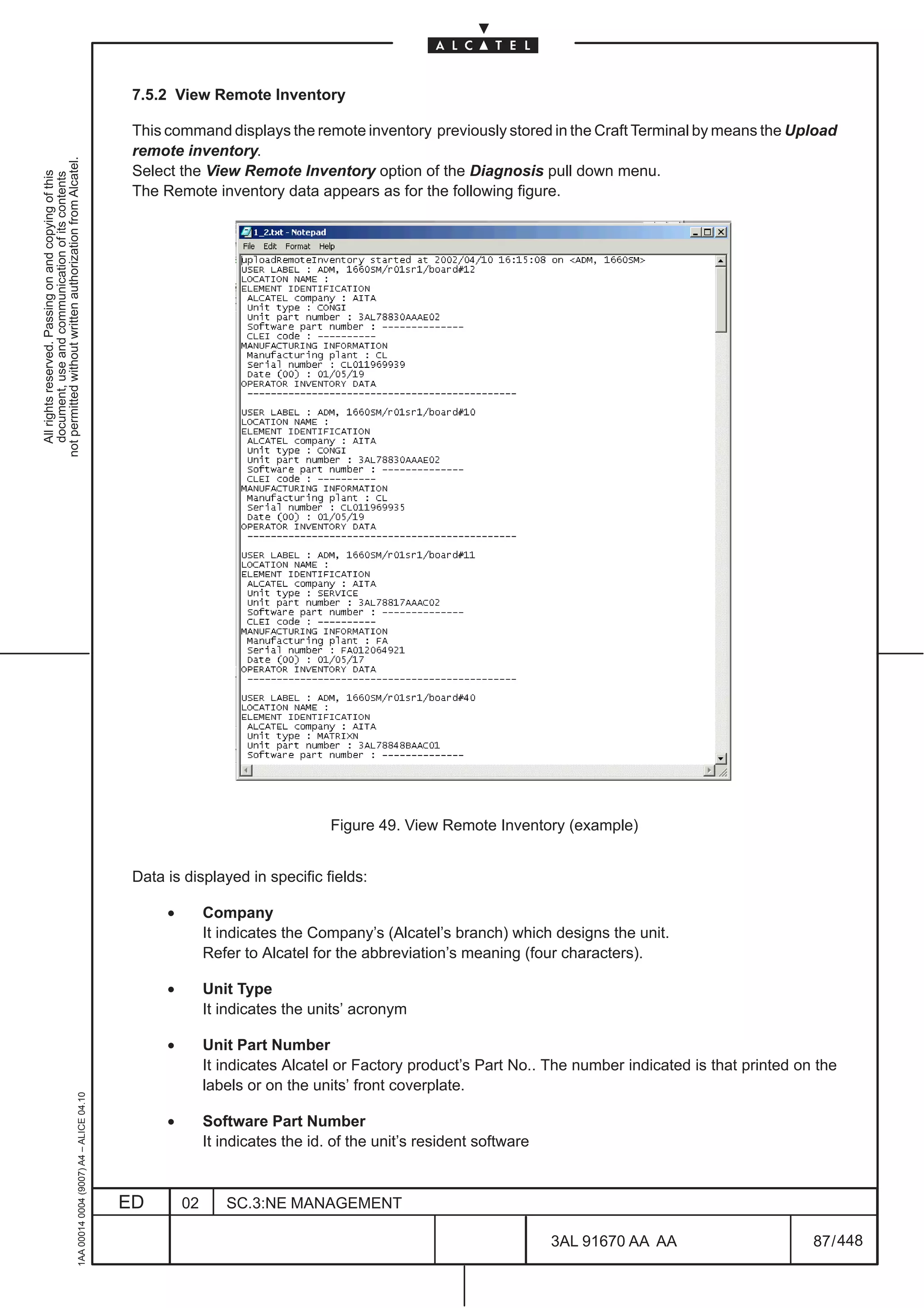 7.5.2 View Remote Inventory

                                                                                               This command displays the remote inventory previously stored in the Craft Terminal by means the Upload
                                                                                               remote inventory.
not permitted without written authorization from Alcatel.




                                                                                               Select the View Remote Inventory option of the Diagnosis pull down menu.
  All rights reserved. Passing on and copying of this
  document, use and communication of its contents




                                                                                               The Remote inventory data appears as for the following figure.




                                                                                                                                 Figure 49. View Remote Inventory (example)


                                                                                               Data is displayed in specific fields:

                                                                                                    •        Company
                                                                                                             It indicates the Company’s (Alcatel’s branch) which designs the unit.
                                                                                                             Refer to Alcatel for the abbreviation’s meaning (four characters).

                                                                                                    •        Unit Type
                                                                                                             It indicates the units’ acronym

                                                                                                    •        Unit Part Number
                                                                                                             It indicates Alcatel or Factory product’s Part No.. The number indicated is that printed on the
                                                                                                             labels or on the units’ front coverplate.
                                                     1AA 00014 0004 (9007) A4 – ALICE 04.10




                                                                                                    •        Software Part Number
                                                                                                             It indicates the id. of the unit’s resident software


                                                                                              ED        02      SC.3:NE MANAGEMENT

                                                                                                                                                                    3AL 91670 AA AA                     87 / 448


                                                                                                                                                                              448
 