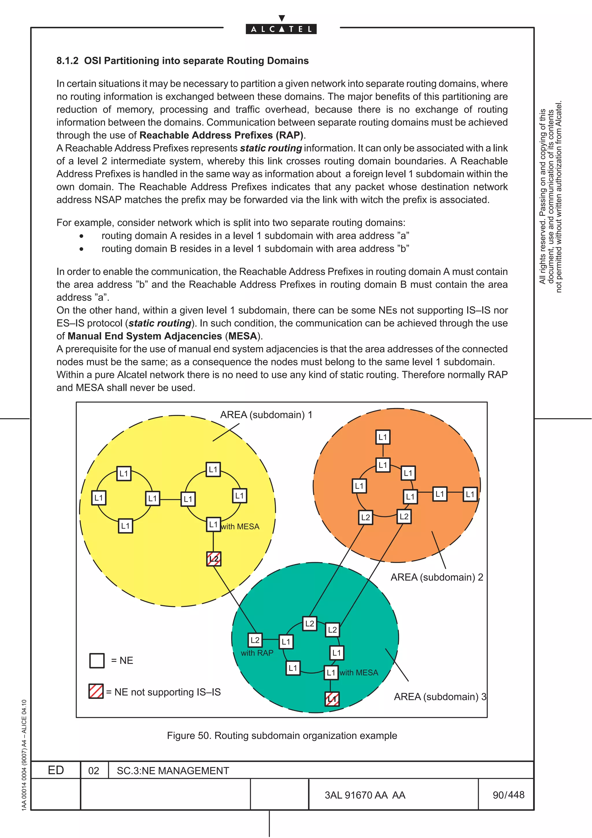 8.1.2 OSI Partitioning into separate Routing Domains

                                          In certain situations it may be necessary to partition a given network into separate routing domains, where
                                          no routing information is exchanged between these domains. The major benefits of this partitioning are




                                                                                                                                                                 not permitted without written authorization from Alcatel.
                                          reduction of memory, processing and traffic overhead, because there is no exchange of routing




                                                                                                                                                                   All rights reserved. Passing on and copying of this
                                                                                                                                                                   document, use and communication of its contents
                                          information between the domains. Communication between separate routing domains must be achieved
                                          through the use of Reachable Address Prefixes (RAP).
                                          A Reachable Address Prefixes represents static routing information. It can only be associated with a link
                                          of a level 2 intermediate system, whereby this link crosses routing domain boundaries. A Reachable
                                          Address Prefixes is handled in the same way as information about a foreign level 1 subdomain within the
                                          own domain. The Reachable Address Prefixes indicates that any packet whose destination network
                                          address NSAP matches the prefix may be forwarded via the link with witch the prefix is associated.

                                          For example, consider network which is split into two separate routing domains:
                                               •   routing domain A resides in a level 1 subdomain with area address ”a”
                                               •   routing domain B resides in a level 1 subdomain with area address ”b”

                                          In order to enable the communication, the Reachable Address Prefixes in routing domain A must contain
                                          the area address ”b” and the Reachable Address Prefixes in routing domain B must contain the area
                                          address ”a”.
                                          On the other hand, within a given level 1 subdomain, there can be some NEs not supporting IS–IS nor
                                          ES–IS protocol (static routing). In such condition, the communication can be achieved through the use
                                          of Manual End System Adjacencies (MESA).
                                          A prerequisite for the use of manual end system adjacencies is that the area addresses of the connected
                                          nodes must be the same; as a consequence the nodes must belong to the same level 1 subdomain.
                                          Within a pure Alcatel network there is no need to use any kind of static routing. Therefore normally RAP
                                          and MESA shall never be used.

                                                                                   AREA (subdomain) 1

                                                                                                                            L1


                                                                                                                            L1
                                                                              L1                                                   L1
                                                         L1
                                                                                                                   L1
                                                  L1                                 L1                                            L1    L1    L1
                                                                L1      L1

                                                                                                                     L2           L2
                                                          L1                  L1 with MESA



                                                                             ÉÉ
                                                                              L2

                                                                             ÉÉ                                                  AREA (subdomain) 2



                                                                                                        L2
                                                                                                             L2
                                                                                          L2      L1
                                                                                       with RAP               L1
                                                        = NE
                                                                                                   L1
                                                                                                             L1 with MESA
                                              ÉÉ
                                              ÉÉ       = NE not supporting IS–IS
                                                                                                             ÉÉ
                                                                                                             L1                  AREA (subdomain) 3
1AA 00014 0004 (9007) A4 – ALICE 04.10




                                                                                                             ÉÉ
                                                                     Figure 50. Routing subdomain organization example


                                         ED      02      SC.3:NE MANAGEMENT

                                                                                                             3AL 91670 AA AA                          90 / 448


                                                                                                                             448
 