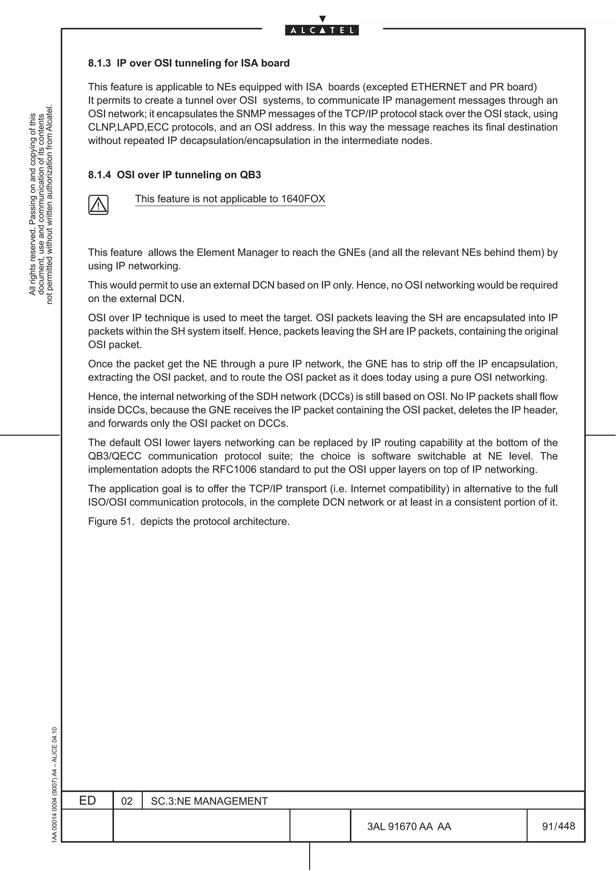8.1.3 IP over OSI tunneling for ISA board

                                                                                               This feature is applicable to NEs equipped with ISA boards (excepted ETHERNET and PR board)
                                                                                               It permits to create a tunnel over OSI systems, to communicate IP management messages through an
not permitted without written authorization from Alcatel.




                                                                                               OSI network; it encapsulates the SNMP messages of the TCP/IP protocol stack over the OSI stack, using
  All rights reserved. Passing on and copying of this
  document, use and communication of its contents




                                                                                               CLNP,LAPD,ECC protocols, and an OSI address. In this way the message reaches its final destination
                                                                                               without repeated IP decapsulation/encapsulation in the intermediate nodes.


                                                                                               8.1.4 OSI over IP tunneling on QB3

                                                                                                           This feature is not applicable to 1640FOX




                                                                                               This feature allows the Element Manager to reach the GNEs (and all the relevant NEs behind them) by
                                                                                               using IP networking.
                                                                                               This would permit to use an external DCN based on IP only. Hence, no OSI networking would be required
                                                                                               on the external DCN.
                                                                                               OSI over IP technique is used to meet the target. OSI packets leaving the SH are encapsulated into IP
                                                                                               packets within the SH system itself. Hence, packets leaving the SH are IP packets, containing the original
                                                                                               OSI packet.
                                                                                               Once the packet get the NE through a pure IP network, the GNE has to strip off the IP encapsulation,
                                                                                               extracting the OSI packet, and to route the OSI packet as it does today using a pure OSI networking.
                                                                                               Hence, the internal networking of the SDH network (DCCs) is still based on OSI. No IP packets shall flow
                                                                                               inside DCCs, because the GNE receives the IP packet containing the OSI packet, deletes the IP header,
                                                                                               and forwards only the OSI packet on DCCs.
                                                                                               The default OSI lower layers networking can be replaced by IP routing capability at the bottom of the
                                                                                               QB3/QECC communication protocol suite; the choice is software switchable at NE level. The
                                                                                               implementation adopts the RFC1006 standard to put the OSI upper layers on top of IP networking.
                                                                                               The application goal is to offer the TCP/IP transport (i.e. Internet compatibility) in alternative to the full
                                                                                               ISO/OSI communication protocols, in the complete DCN network or at least in a consistent portion of it.
                                                                                               Figure 51. depicts the protocol architecture.
                                                     1AA 00014 0004 (9007) A4 – ALICE 04.10




                                                                                              ED      02      SC.3:NE MANAGEMENT

                                                                                                                                                                3AL 91670 AA AA                          91 / 448


                                                                                                                                                                              448
 