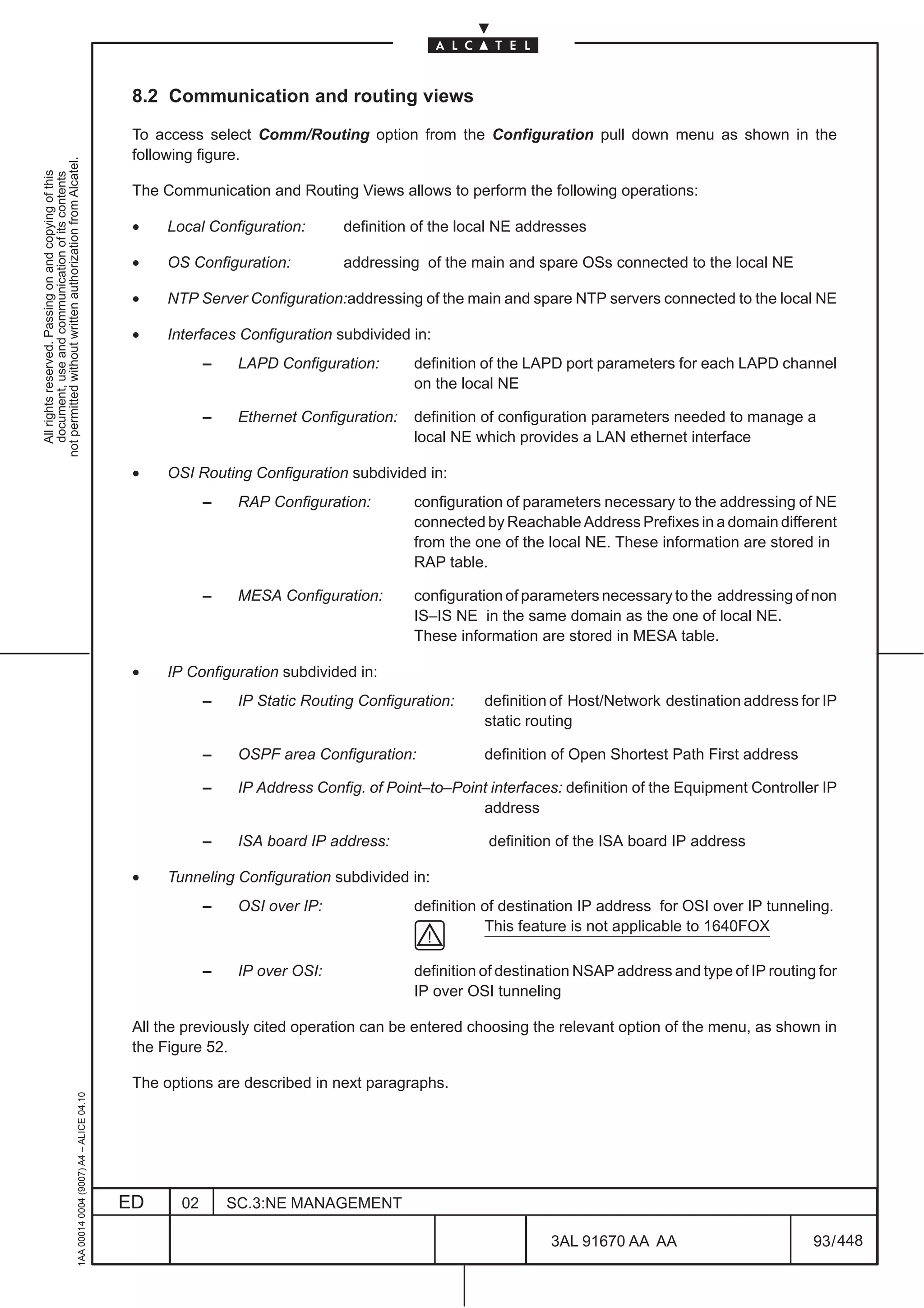 8.2 Communication and routing views

                                                                                               To access select Comm/Routing option from the Configuration pull down menu as shown in the
                                                                                               following figure.
not permitted without written authorization from Alcatel.
  All rights reserved. Passing on and copying of this
  document, use and communication of its contents




                                                                                               The Communication and Routing Views allows to perform the following operations:

                                                                                               •    Local Configuration:       definition of the local NE addresses

                                                                                               •    OS Configuration:          addressing of the main and spare OSs connected to the local NE

                                                                                               •    NTP Server Configuration:addressing of the main and spare NTP servers connected to the local NE

                                                                                               •    Interfaces Configuration subdivided in:
                                                                                                           –    LAPD Configuration:       definition of the LAPD port parameters for each LAPD channel
                                                                                                                                          on the local NE

                                                                                                           –    Ethernet Configuration:   definition of configuration parameters needed to manage a
                                                                                                                                          local NE which provides a LAN ethernet interface

                                                                                               •    OSI Routing Configuration subdivided in:
                                                                                                           –    RAP Configuration:        configuration of parameters necessary to the addressing of NE
                                                                                                                                          connected by Reachable Address Prefixes in a domain different
                                                                                                                                          from the one of the local NE. These information are stored in
                                                                                                                                          RAP table.

                                                                                                           –    MESA Configuration:       configuration of parameters necessary to the addressing of non
                                                                                                                                          IS–IS NE in the same domain as the one of local NE.
                                                                                                                                          These information are stored in MESA table.

                                                                                               •    IP Configuration subdivided in:
                                                                                                           –    IP Static Routing Configuration:     definition of Host/Network destination address for IP
                                                                                                                                                     static routing

                                                                                                           –    OSPF area Configuration:             definition of Open Shortest Path First address

                                                                                                           –    IP Address Config. of Point–to–Point interfaces: definition of the Equipment Controller IP
                                                                                                                                                   address

                                                                                                           –    ISA board IP address:                definition of the ISA board IP address

                                                                                               •    Tunneling Configuration subdivided in:
                                                                                                           –    OSI over IP:              definition of destination IP address for OSI over IP tunneling.
                                                                                                                                                     This feature is not applicable to 1640FOX

                                                                                                           –    IP over OSI:              definition of destination NSAP address and type of IP routing for
                                                                                                                                          IP over OSI tunneling

                                                                                               All the previously cited operation can be entered choosing the relevant option of the menu, as shown in
                                                                                               the Figure 52.

                                                                                               The options are described in next paragraphs.
                                                     1AA 00014 0004 (9007) A4 – ALICE 04.10




                                                                                              ED      02       SC.3:NE MANAGEMENT

                                                                                                                                                               3AL 91670 AA AA                         93 / 448


                                                                                                                                                                             448
 