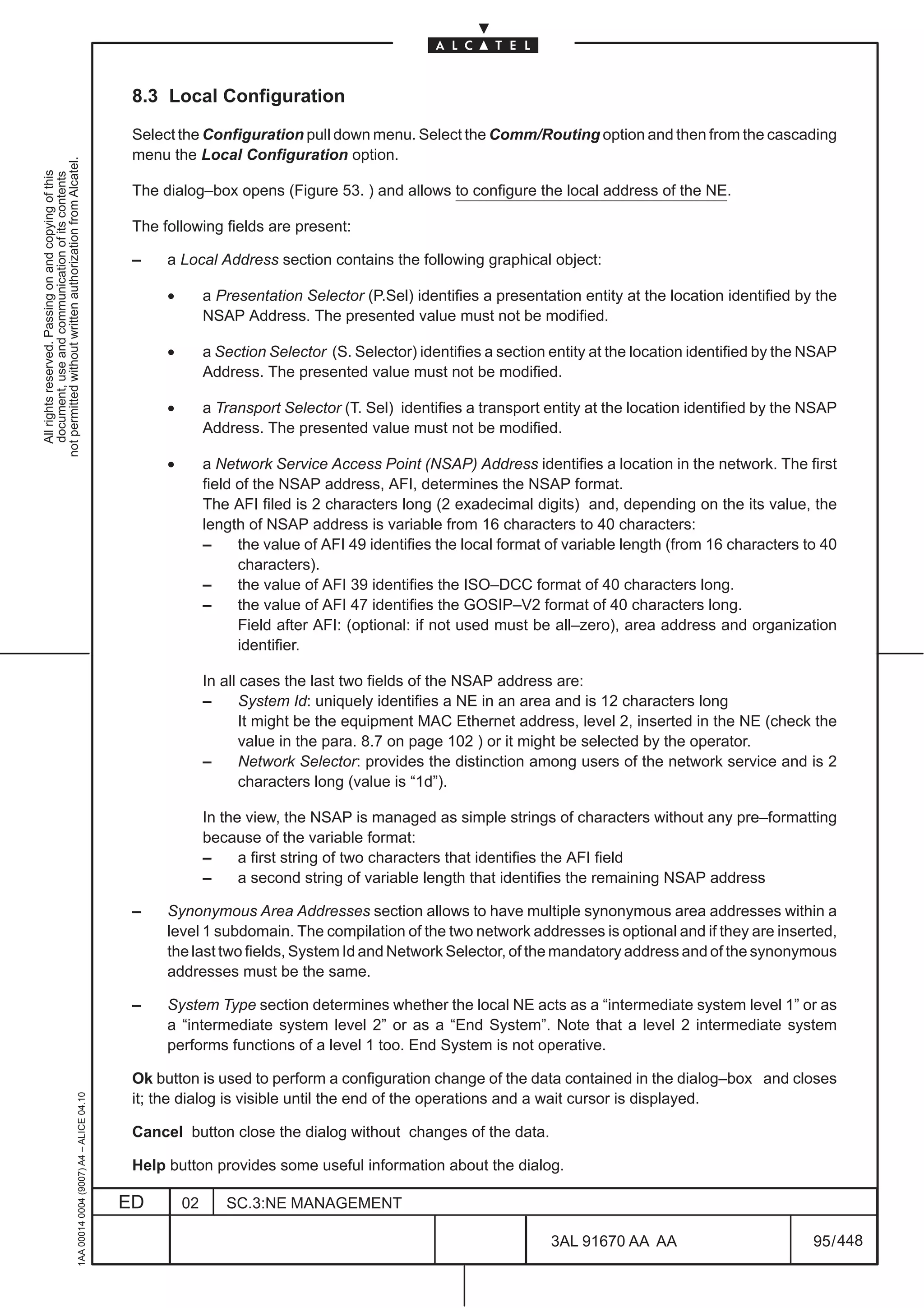 8.3 Local Configuration

                                                                                               Select the Configuration pull down menu. Select the Comm/Routing option and then from the cascading
                                                                                               menu the Local Configuration option.
not permitted without written authorization from Alcatel.
  All rights reserved. Passing on and copying of this
  document, use and communication of its contents




                                                                                               The dialog–box opens (Figure 53. ) and allows to configure the local address of the NE.

                                                                                               The following fields are present:

                                                                                               –    a Local Address section contains the following graphical object:

                                                                                                    •        a Presentation Selector (P.Sel) identifies a presentation entity at the location identified by the
                                                                                                             NSAP Address. The presented value must not be modified.

                                                                                                    •        a Section Selector (S. Selector) identifies a section entity at the location identified by the NSAP
                                                                                                             Address. The presented value must not be modified.

                                                                                                    •        a Transport Selector (T. Sel) identifies a transport entity at the location identified by the NSAP
                                                                                                             Address. The presented value must not be modified.

                                                                                                    •        a Network Service Access Point (NSAP) Address identifies a location in the network. The first
                                                                                                             field of the NSAP address, AFI, determines the NSAP format.
                                                                                                             The AFI filed is 2 characters long (2 exadecimal digits) and, depending on the its value, the
                                                                                                             length of NSAP address is variable from 16 characters to 40 characters:
                                                                                                             –     the value of AFI 49 identifies the local format of variable length (from 16 characters to 40
                                                                                                                   characters).
                                                                                                             –     the value of AFI 39 identifies the ISO–DCC format of 40 characters long.
                                                                                                             –     the value of AFI 47 identifies the GOSIP–V2 format of 40 characters long.
                                                                                                                   Field after AFI: (optional: if not used must be all–zero), area address and organization
                                                                                                                   identifier.

                                                                                                             In all cases the last two fields of the NSAP address are:
                                                                                                             –      System Id: uniquely identifies a NE in an area and is 12 characters long
                                                                                                                    It might be the equipment MAC Ethernet address, level 2, inserted in the NE (check the
                                                                                                                    value in the para. 8.7 on page 102 ) or it might be selected by the operator.
                                                                                                             –      Network Selector: provides the distinction among users of the network service and is 2
                                                                                                                    characters long (value is “1d”).

                                                                                                             In the view, the NSAP is managed as simple strings of characters without any pre–formatting
                                                                                                             because of the variable format:
                                                                                                             –     a first string of two characters that identifies the AFI field
                                                                                                             –     a second string of variable length that identifies the remaining NSAP address

                                                                                               –    Synonymous Area Addresses section allows to have multiple synonymous area addresses within a
                                                                                                    level 1 subdomain. The compilation of the two network addresses is optional and if they are inserted,
                                                                                                    the last two fields, System Id and Network Selector, of the mandatory address and of the synonymous
                                                                                                    addresses must be the same.

                                                                                               –    System Type section determines whether the local NE acts as a “intermediate system level 1” or as
                                                                                                    a “intermediate system level 2” or as a “End System”. Note that a level 2 intermediate system
                                                                                                    performs functions of a level 1 too. End System is not operative.

                                                                                               Ok button is used to perform a configuration change of the data contained in the dialog–box and closes
                                                     1AA 00014 0004 (9007) A4 – ALICE 04.10




                                                                                               it; the dialog is visible until the end of the operations and a wait cursor is displayed.

                                                                                               Cancel button close the dialog without changes of the data.

                                                                                               Help button provides some useful information about the dialog.

                                                                                              ED        02      SC.3:NE MANAGEMENT

                                                                                                                                                                   3AL 91670 AA AA                          95 / 448


                                                                                                                                                                                 448
 