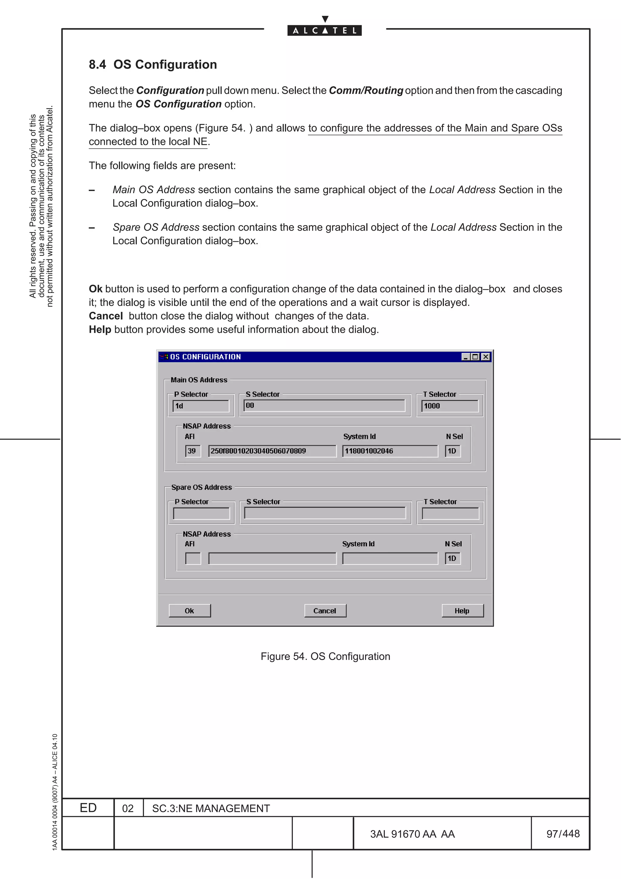 8.4 OS Configuration

                                                                                               Select the Configuration pull down menu. Select the Comm/Routing option and then from the cascading
                                                                                               menu the OS Configuration option.
not permitted without written authorization from Alcatel.
  All rights reserved. Passing on and copying of this
  document, use and communication of its contents




                                                                                               The dialog–box opens (Figure 54. ) and allows to configure the addresses of the Main and Spare OSs
                                                                                               connected to the local NE.

                                                                                               The following fields are present:

                                                                                               –    Main OS Address section contains the same graphical object of the Local Address Section in the
                                                                                                    Local Configuration dialog–box.

                                                                                               –    Spare OS Address section contains the same graphical object of the Local Address Section in the
                                                                                                    Local Configuration dialog–box.



                                                                                               Ok button is used to perform a configuration change of the data contained in the dialog–box and closes
                                                                                               it; the dialog is visible until the end of the operations and a wait cursor is displayed.
                                                                                               Cancel button close the dialog without changes of the data.
                                                                                               Help button provides some useful information about the dialog.




                                                                                                                                    Figure 54. OS Configuration
                                                     1AA 00014 0004 (9007) A4 – ALICE 04.10




                                                                                              ED      02     SC.3:NE MANAGEMENT

                                                                                                                                                           3AL 91670 AA AA                       97 / 448


                                                                                                                                                                        448
 