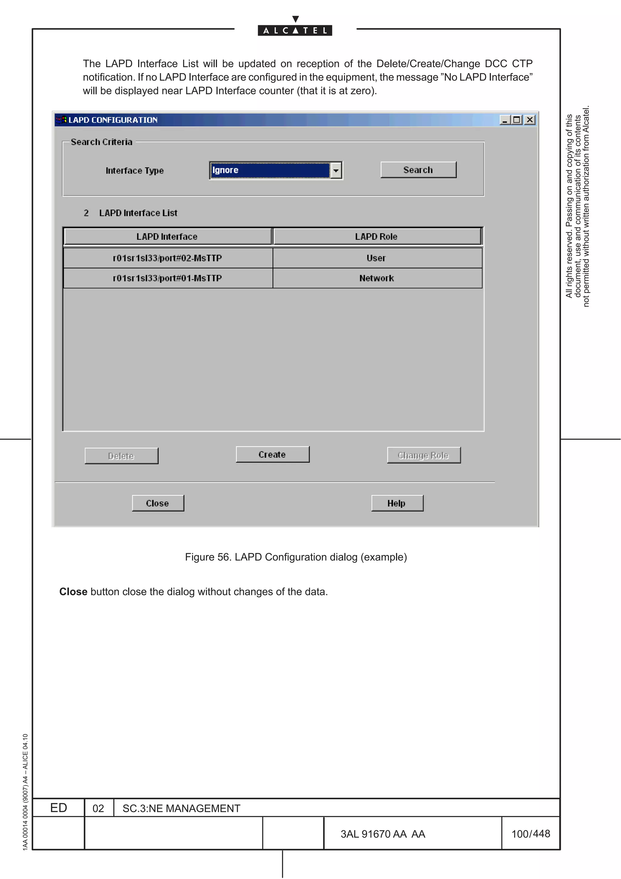 The LAPD Interface List will be updated on reception of the Delete/Create/Change DCC CTP
                                               notification. If no LAPD Interface are configured in the equipment, the message ”No LAPD Interface”
                                               will be displayed near LAPD Interface counter (that it is at zero).




                                                                                                                                                         not permitted without written authorization from Alcatel.
                                                                                                                                                           All rights reserved. Passing on and copying of this
                                                                                                                                                           document, use and communication of its contents
                                                                     Figure 56. LAPD Configuration dialog (example)


                                          Close button close the dialog without changes of the data.
1AA 00014 0004 (9007) A4 – ALICE 04.10




                                         ED      02    SC.3:NE MANAGEMENT

                                                                                                       3AL 91670 AA AA                       100 / 448


                                                                                                                     448
 