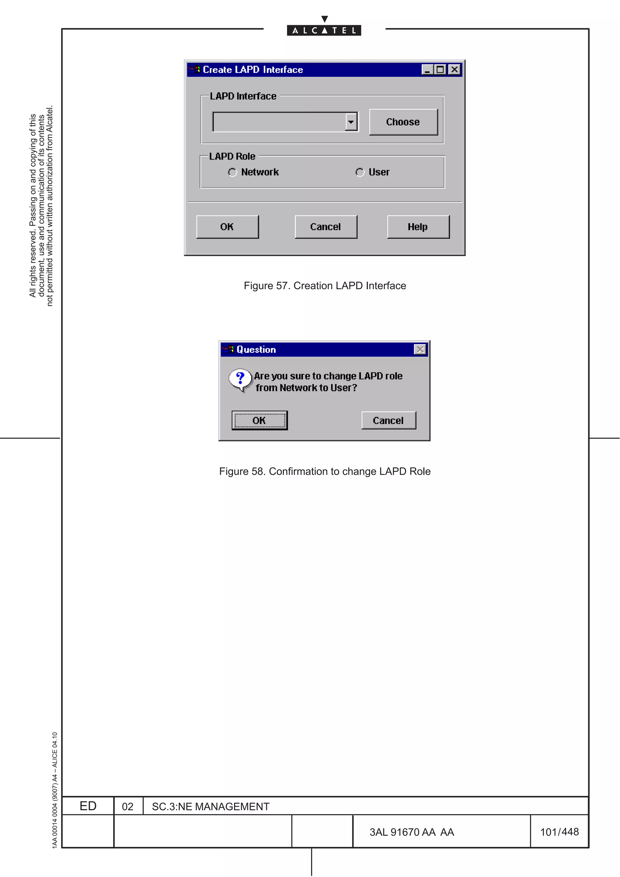 All rights reserved. Passing on and copying of this
                                                                                                document, use and communication of its contents
                                                                                              not permitted without written authorization from Alcatel.
      1AA 00014 0004 (9007) A4 – ALICE 04.10




                           ED
                           02
                           SC.3:NE MANAGEMENT
                                                                                                  Figure 57. Creation LAPD Interface




                                                Figure 58. Confirmation to change LAPD Role




448
         3AL 91670 AA AA
         101 / 448
 