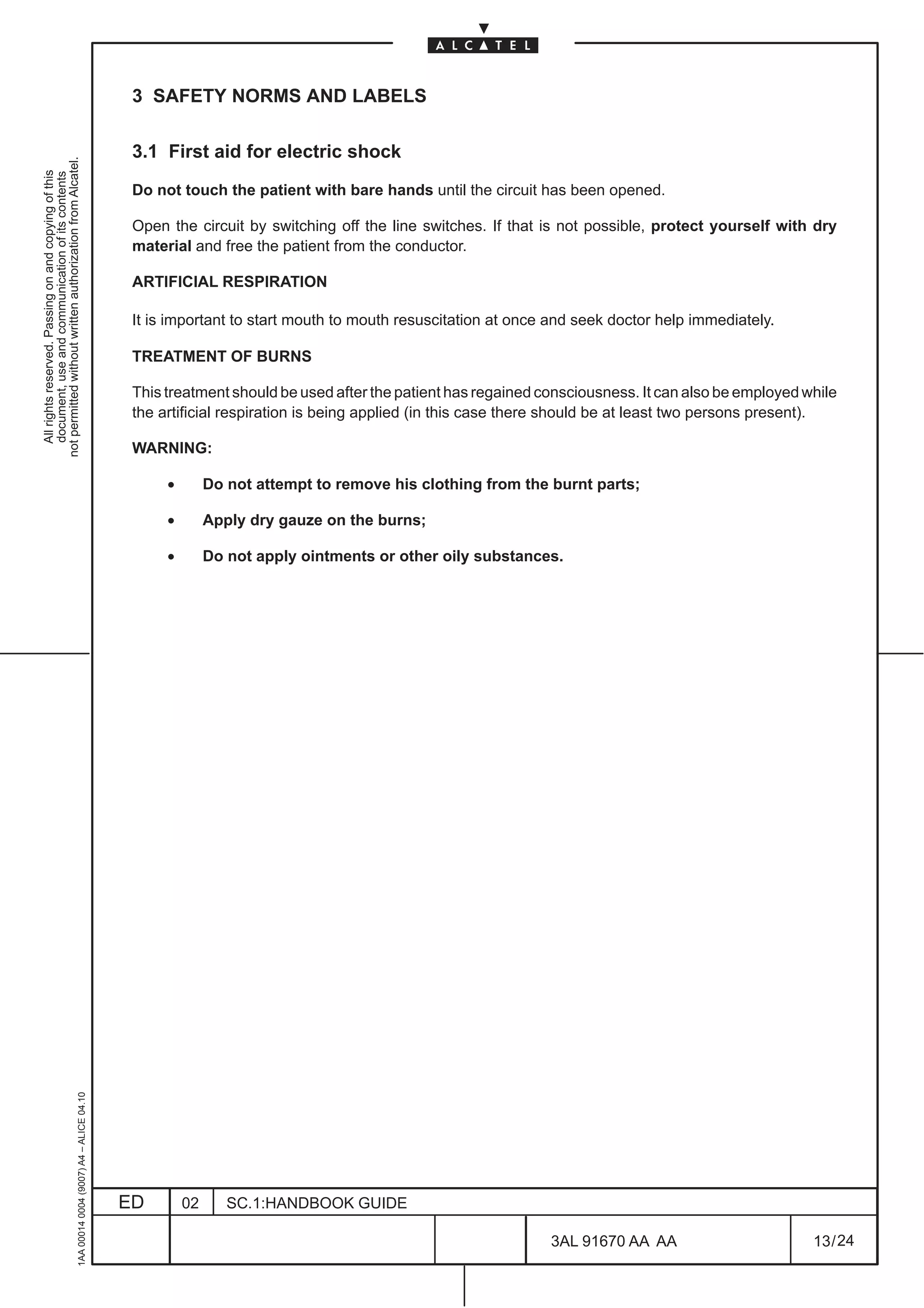 3 SAFETY NORMS AND LABELS

                                                                                               3.1 First aid for electric shock
not permitted without written authorization from Alcatel.
  All rights reserved. Passing on and copying of this
  document, use and communication of its contents




                                                                                               Do not touch the patient with bare hands until the circuit has been opened.

                                                                                               Open the circuit by switching off the line switches. If that is not possible, protect yourself with dry
                                                                                               material and free the patient from the conductor.

                                                                                               ARTIFICIAL RESPIRATION

                                                                                               It is important to start mouth to mouth resuscitation at once and seek doctor help immediately.

                                                                                               TREATMENT OF BURNS

                                                                                               This treatment should be used after the patient has regained consciousness. It can also be employed while
                                                                                               the artificial respiration is being applied (in this case there should be at least two persons present).

                                                                                               WARNING:

                                                                                                    •        Do not attempt to remove his clothing from the burnt parts;

                                                                                                    •        Apply dry gauze on the burns;

                                                                                                    •        Do not apply ointments or other oily substances.
                                                     1AA 00014 0004 (9007) A4 – ALICE 04.10




                                                                                              ED        02      SC.1:HANDBOOK GUIDE

                                                                                                                                                             3AL 91670 AA AA                        13 / 24


                                                                                                                                                                           24
 