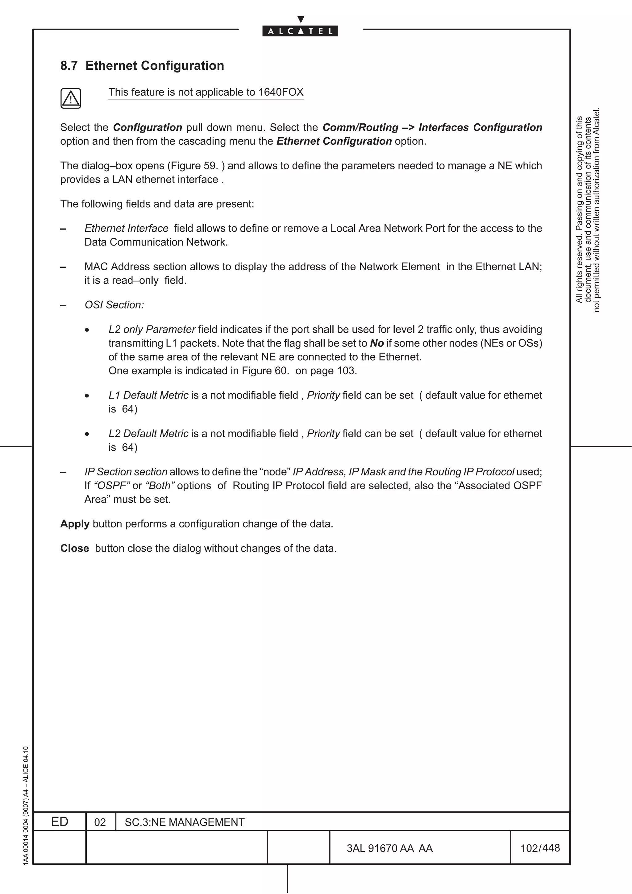 8.7 Ethernet Configuration

                                                        This feature is not applicable to 1640FOX




                                                                                                                                                                  not permitted without written authorization from Alcatel.
                                                                                                                                                                    All rights reserved. Passing on and copying of this
                                                                                                                                                                    document, use and communication of its contents
                                          Select the Configuration pull down menu. Select the Comm/Routing –> Interfaces Configuration
                                          option and then from the cascading menu the Ethernet Configuration option.

                                          The dialog–box opens (Figure 59. ) and allows to define the parameters needed to manage a NE which
                                          provides a LAN ethernet interface .

                                          The following fields and data are present:

                                          –    Ethernet Interface field allows to define or remove a Local Area Network Port for the access to the
                                               Data Communication Network.

                                          –    MAC Address section allows to display the address of the Network Element in the Ethernet LAN;
                                               it is a read–only field.

                                          –    OSI Section:

                                               •        L2 only Parameter field indicates if the port shall be used for level 2 traffic only, thus avoiding
                                                        transmitting L1 packets. Note that the flag shall be set to No if some other nodes (NEs or OSs)
                                                        of the same area of the relevant NE are connected to the Ethernet.
                                                        One example is indicated in Figure 60. on page 103.

                                               •        L1 Default Metric is a not modifiable field , Priority field can be set ( default value for ethernet
                                                        is 64)

                                               •        L2 Default Metric is a not modifiable field , Priority field can be set ( default value for ethernet
                                                        is 64)

                                          –    IP Section section allows to define the “node” IP Address, IP Mask and the Routing IP Protocol used;
                                               If “OSPF” or “Both” options of Routing IP Protocol field are selected, also the “Associated OSPF
                                               Area” must be set.

                                          Apply button performs a configuration change of the data.

                                          Close button close the dialog without changes of the data.
1AA 00014 0004 (9007) A4 – ALICE 04.10




                                         ED        02      SC.3:NE MANAGEMENT

                                                                                                              3AL 91670 AA AA                         102 / 448


                                                                                                                             448
 