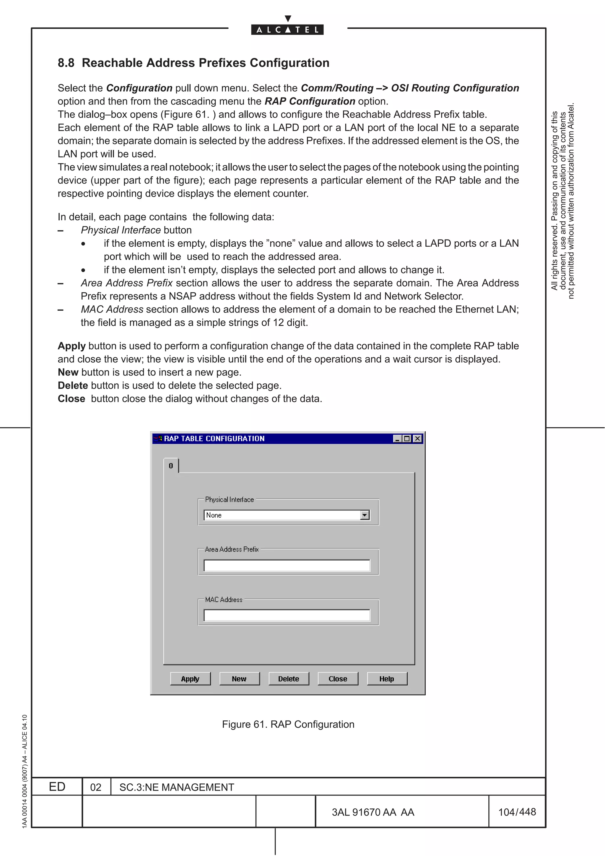 8.8 Reachable Address Prefixes Configuration

                                          Select the Configuration pull down menu. Select the Comm/Routing –> OSI Routing Configuration
                                          option and then from the cascading menu the RAP Configuration option.




                                                                                                                                                              not permitted without written authorization from Alcatel.
                                          The dialog–box opens (Figure 61. ) and allows to configure the Reachable Address Prefix table.




                                                                                                                                                                All rights reserved. Passing on and copying of this
                                                                                                                                                                document, use and communication of its contents
                                          Each element of the RAP table allows to link a LAPD port or a LAN port of the local NE to a separate
                                          domain; the separate domain is selected by the address Prefixes. If the addressed element is the OS, the
                                          LAN port will be used.
                                          The view simulates a real notebook; it allows the user to select the pages of the notebook using the pointing
                                          device (upper part of the figure); each page represents a particular element of the RAP table and the
                                          respective pointing device displays the element counter.

                                          In detail, each page contains the following data:
                                          –    Physical Interface button
                                               •      if the element is empty, displays the ”none” value and allows to select a LAPD ports or a LAN
                                                      port which will be used to reach the addressed area.
                                               •      if the element isn’t empty, displays the selected port and allows to change it.
                                          –    Area Address Prefix section allows the user to address the separate domain. The Area Address
                                               Prefix represents a NSAP address without the fields System Id and Network Selector.
                                          –    MAC Address section allows to address the element of a domain to be reached the Ethernet LAN;
                                               the field is managed as a simple strings of 12 digit.

                                          Apply button is used to perform a configuration change of the data contained in the complete RAP table
                                          and close the view; the view is visible until the end of the operations and a wait cursor is displayed.
                                          New button is used to insert a new page.
                                          Delete button is used to delete the selected page.
                                          Close button close the dialog without changes of the data.
1AA 00014 0004 (9007) A4 – ALICE 04.10




                                                                                Figure 61. RAP Configuration




                                         ED      02     SC.3:NE MANAGEMENT

                                                                                                          3AL 91670 AA AA                         104 / 448


                                                                                                                        448
 
