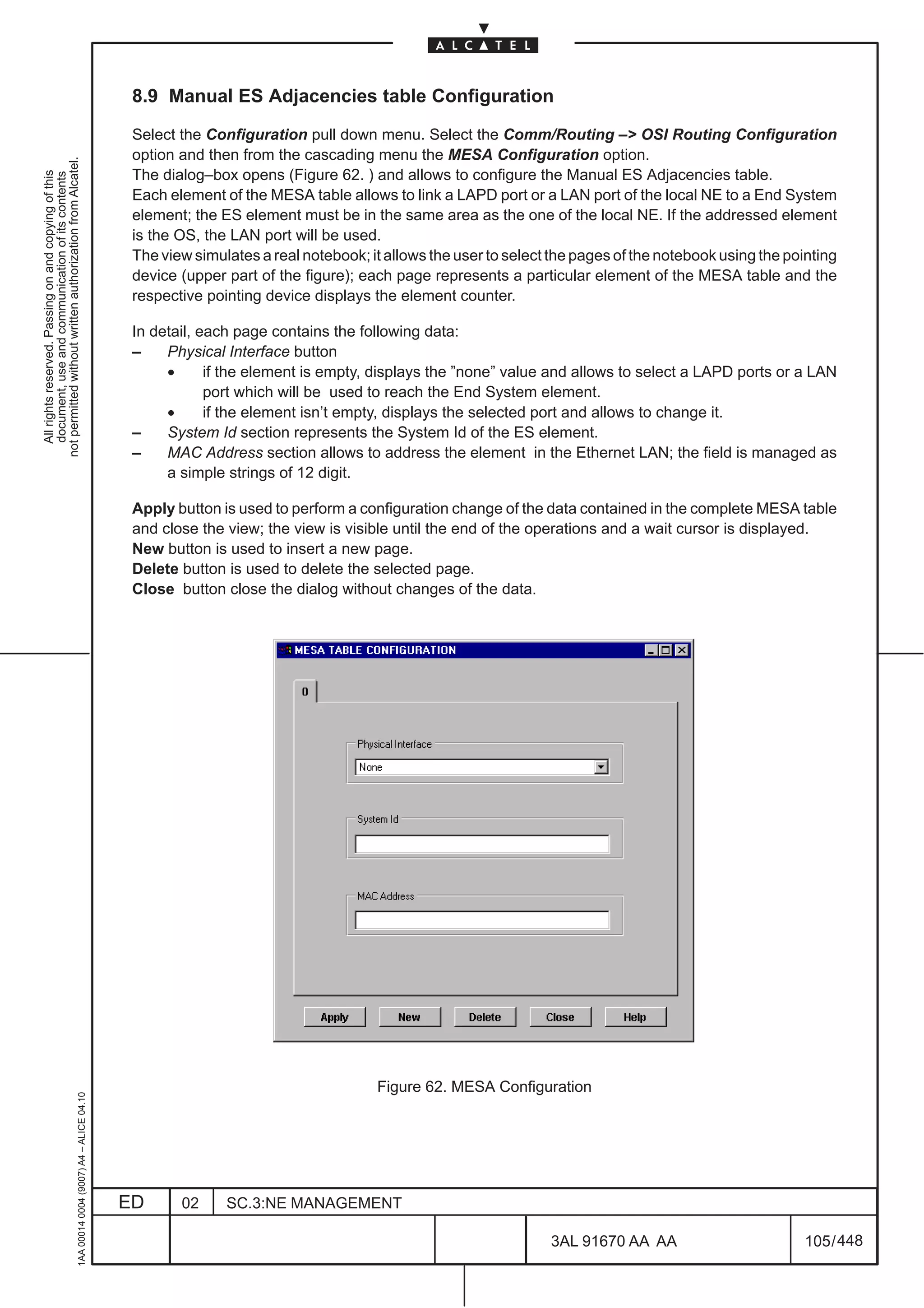 8.9 Manual ES Adjacencies table Configuration

                                                                                               Select the Configuration pull down menu. Select the Comm/Routing –> OSI Routing Configuration
                                                                                               option and then from the cascading menu the MESA Configuration option.
not permitted without written authorization from Alcatel.




                                                                                               The dialog–box opens (Figure 62. ) and allows to configure the Manual ES Adjacencies table.
  All rights reserved. Passing on and copying of this
  document, use and communication of its contents




                                                                                               Each element of the MESA table allows to link a LAPD port or a LAN port of the local NE to a End System
                                                                                               element; the ES element must be in the same area as the one of the local NE. If the addressed element
                                                                                               is the OS, the LAN port will be used.
                                                                                               The view simulates a real notebook; it allows the user to select the pages of the notebook using the pointing
                                                                                               device (upper part of the figure); each page represents a particular element of the MESA table and the
                                                                                               respective pointing device displays the element counter.

                                                                                               In detail, each page contains the following data:
                                                                                               –    Physical Interface button
                                                                                                    •      if the element is empty, displays the ”none” value and allows to select a LAPD ports or a LAN
                                                                                                           port which will be used to reach the End System element.
                                                                                                    •      if the element isn’t empty, displays the selected port and allows to change it.
                                                                                               –    System Id section represents the System Id of the ES element.
                                                                                               –    MAC Address section allows to address the element in the Ethernet LAN; the field is managed as
                                                                                                    a simple strings of 12 digit.

                                                                                               Apply button is used to perform a configuration change of the data contained in the complete MESA table
                                                                                               and close the view; the view is visible until the end of the operations and a wait cursor is displayed.
                                                                                               New button is used to insert a new page.
                                                                                               Delete button is used to delete the selected page.
                                                                                               Close button close the dialog without changes of the data.




                                                                                                                                    Figure 62. MESA Configuration
                                                     1AA 00014 0004 (9007) A4 – ALICE 04.10




                                                                                              ED      02     SC.3:NE MANAGEMENT

                                                                                                                                                               3AL 91670 AA AA                         105 / 448


                                                                                                                                                                             448
 