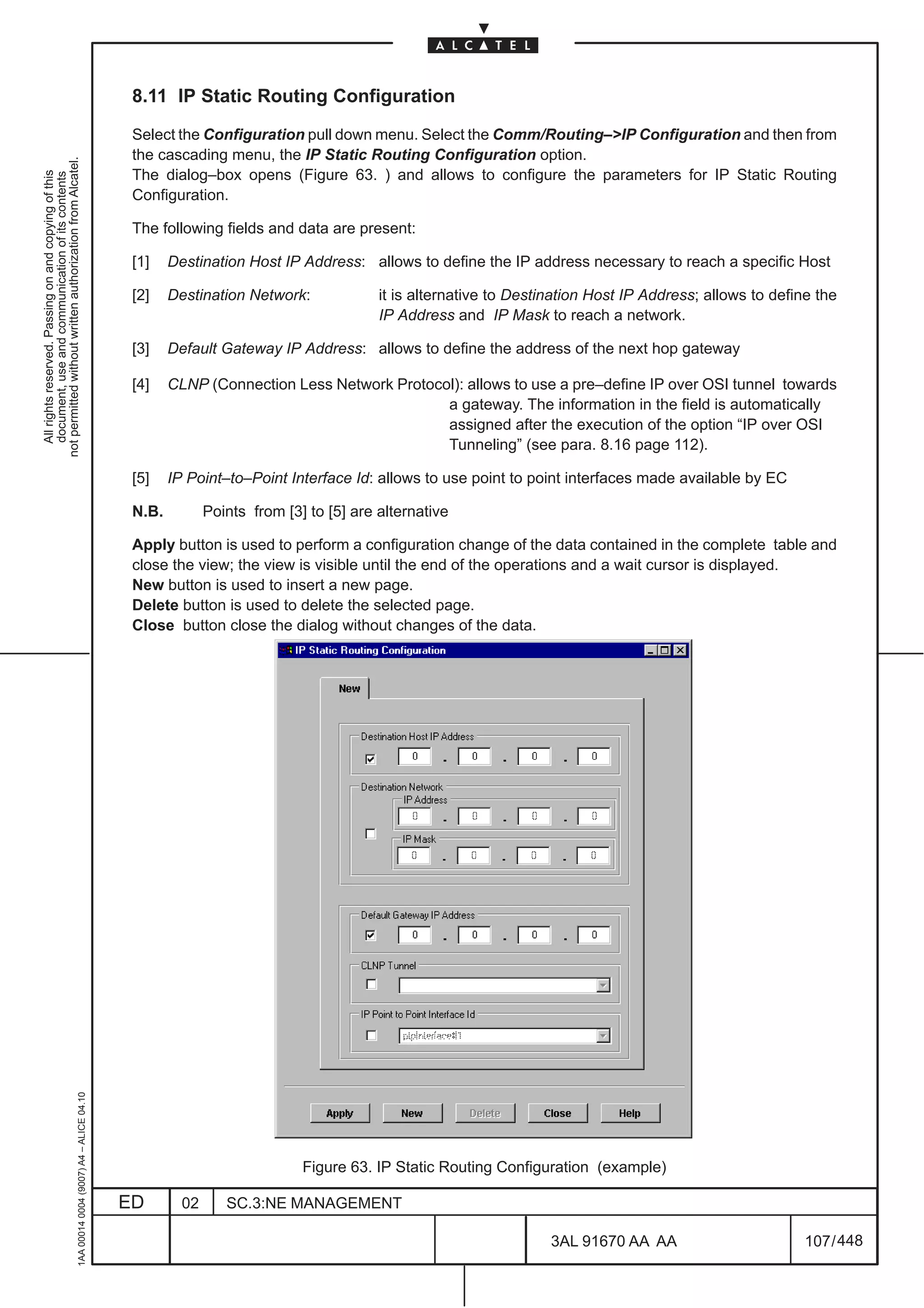 8.11 IP Static Routing Configuration

                                                                                               Select the Configuration pull down menu. Select the Comm/Routing–>IP Configuration and then from
                                                                                               the cascading menu, the IP Static Routing Configuration option.
not permitted without written authorization from Alcatel.




                                                                                               The dialog–box opens (Figure 63. ) and allows to configure the parameters for IP Static Routing
  All rights reserved. Passing on and copying of this
  document, use and communication of its contents




                                                                                               Configuration.

                                                                                               The following fields and data are present:

                                                                                               [1]    Destination Host IP Address: allows to define the IP address necessary to reach a specific Host

                                                                                               [2]    Destination Network:              it is alternative to Destination Host IP Address; allows to define the
                                                                                                                                        IP Address and IP Mask to reach a network.

                                                                                               [3]    Default Gateway IP Address: allows to define the address of the next hop gateway

                                                                                               [4]    CLNP (Connection Less Network Protocol): allows to use a pre–define IP over OSI tunnel towards
                                                                                                                                           a gateway. The information in the field is automatically
                                                                                                                                           assigned after the execution of the option “IP over OSI
                                                                                                                                           Tunneling” (see para. 8.16 page 112).

                                                                                               [5]    IP Point–to–Point Interface Id: allows to use point to point interfaces made available by EC

                                                                                               N.B.          Points from [3] to [5] are alternative

                                                                                               Apply button is used to perform a configuration change of the data contained in the complete table and
                                                                                               close the view; the view is visible until the end of the operations and a wait cursor is displayed.
                                                                                               New button is used to insert a new page.
                                                                                               Delete button is used to delete the selected page.
                                                                                               Close button close the dialog without changes of the data.
                                                     1AA 00014 0004 (9007) A4 – ALICE 04.10




                                                                                                                            Figure 63. IP Static Routing Configuration (example)

                                                                                              ED        02      SC.3:NE MANAGEMENT

                                                                                                                                                                  3AL 91670 AA AA                        107 / 448


                                                                                                                                                                                448
 