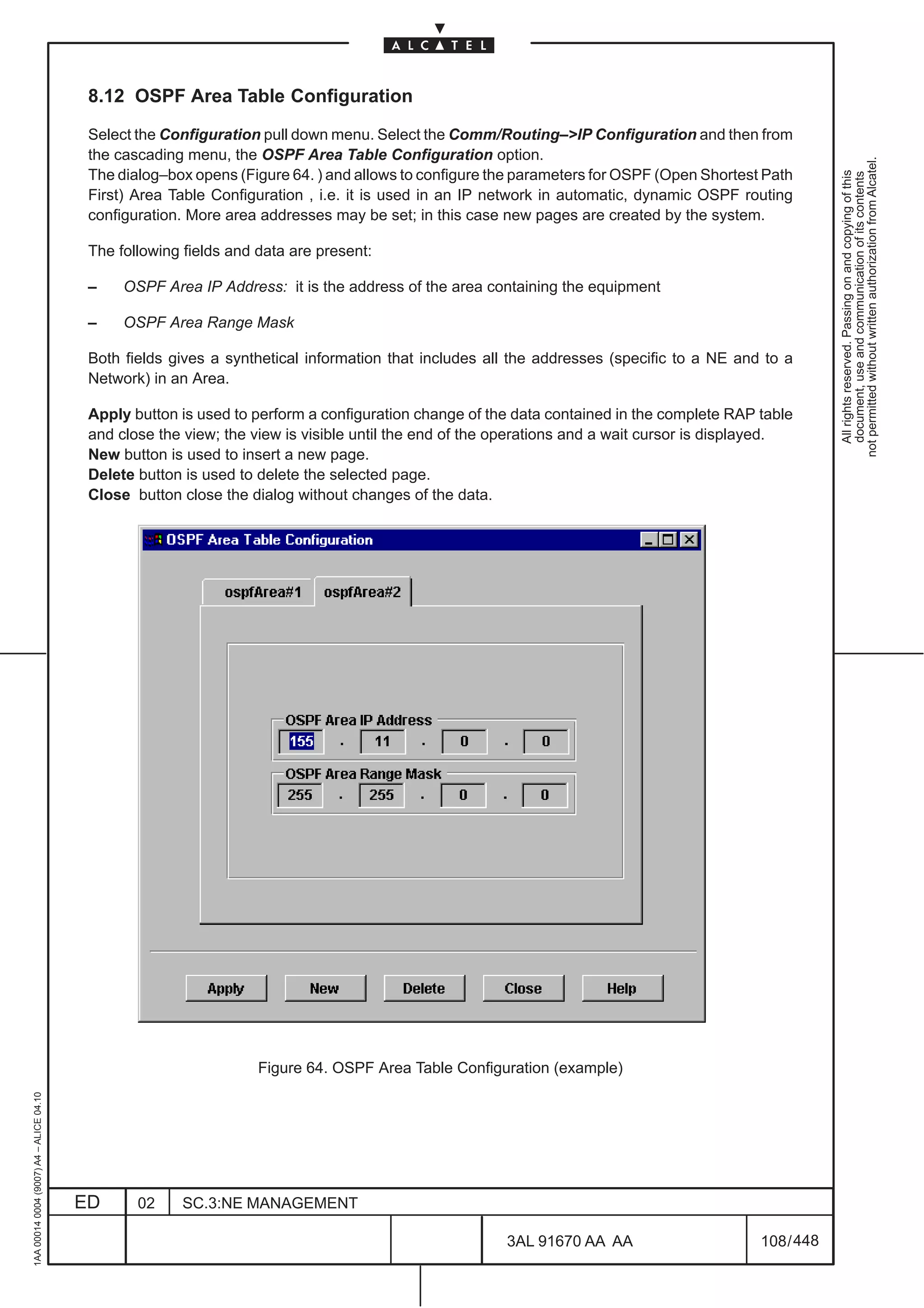 8.12 OSPF Area Table Configuration

                                          Select the Configuration pull down menu. Select the Comm/Routing–>IP Configuration and then from
                                          the cascading menu, the OSPF Area Table Configuration option.




                                                                                                                                                        not permitted without written authorization from Alcatel.
                                          The dialog–box opens (Figure 64. ) and allows to configure the parameters for OSPF (Open Shortest Path




                                                                                                                                                          All rights reserved. Passing on and copying of this
                                                                                                                                                          document, use and communication of its contents
                                          First) Area Table Configuration , i.e. it is used in an IP network in automatic, dynamic OSPF routing
                                          configuration. More area addresses may be set; in this case new pages are created by the system.

                                          The following fields and data are present:

                                          –    OSPF Area IP Address: it is the address of the area containing the equipment

                                          –    OSPF Area Range Mask

                                          Both fields gives a synthetical information that includes all the addresses (specific to a NE and to a
                                          Network) in an Area.

                                          Apply button is used to perform a configuration change of the data contained in the complete RAP table
                                          and close the view; the view is visible until the end of the operations and a wait cursor is displayed.
                                          New button is used to insert a new page.
                                          Delete button is used to delete the selected page.
                                          Close button close the dialog without changes of the data.




                                                                   Figure 64. OSPF Area Table Configuration (example)
1AA 00014 0004 (9007) A4 – ALICE 04.10




                                         ED      02    SC.3:NE MANAGEMENT

                                                                                                       3AL 91670 AA AA                      108 / 448


                                                                                                                    448
 