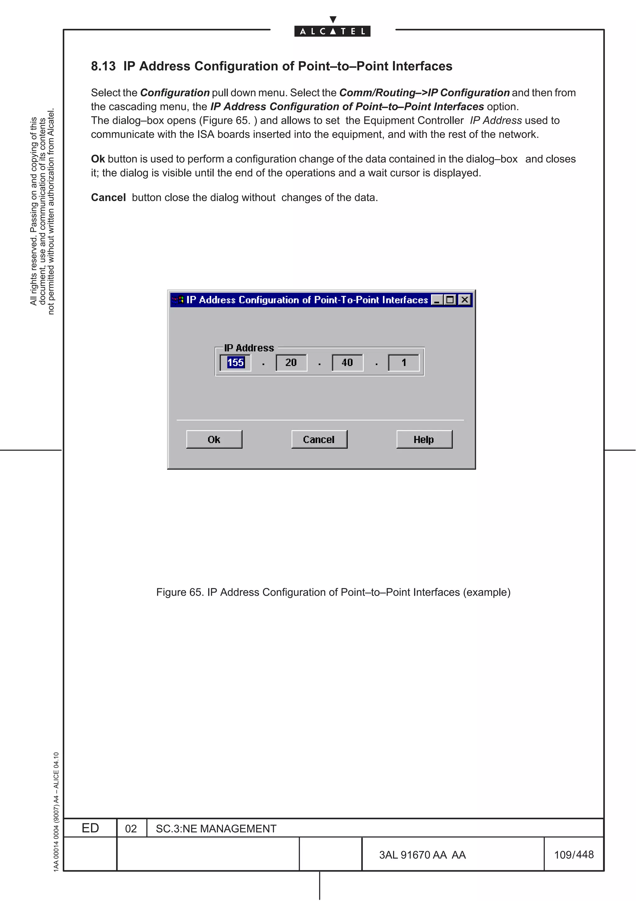 8.13 IP Address Configuration of Point–to–Point Interfaces

                                                                                               Select the Configuration pull down menu. Select the Comm/Routing–>IP Configuration and then from
                                                                                               the cascading menu, the IP Address Configuration of Point–to–Point Interfaces option.
not permitted without written authorization from Alcatel.




                                                                                               The dialog–box opens (Figure 65. ) and allows to set the Equipment Controller IP Address used to
  All rights reserved. Passing on and copying of this
  document, use and communication of its contents




                                                                                               communicate with the ISA boards inserted into the equipment, and with the rest of the network.

                                                                                               Ok button is used to perform a configuration change of the data contained in the dialog–box and closes
                                                                                               it; the dialog is visible until the end of the operations and a wait cursor is displayed.

                                                                                               Cancel button close the dialog without changes of the data.




                                                                                                            Figure 65. IP Address Configuration of Point–to–Point Interfaces (example)
                                                     1AA 00014 0004 (9007) A4 – ALICE 04.10




                                                                                              ED      02    SC.3:NE MANAGEMENT

                                                                                                                                                             3AL 91670 AA AA                    109 / 448


                                                                                                                                                                        448
 