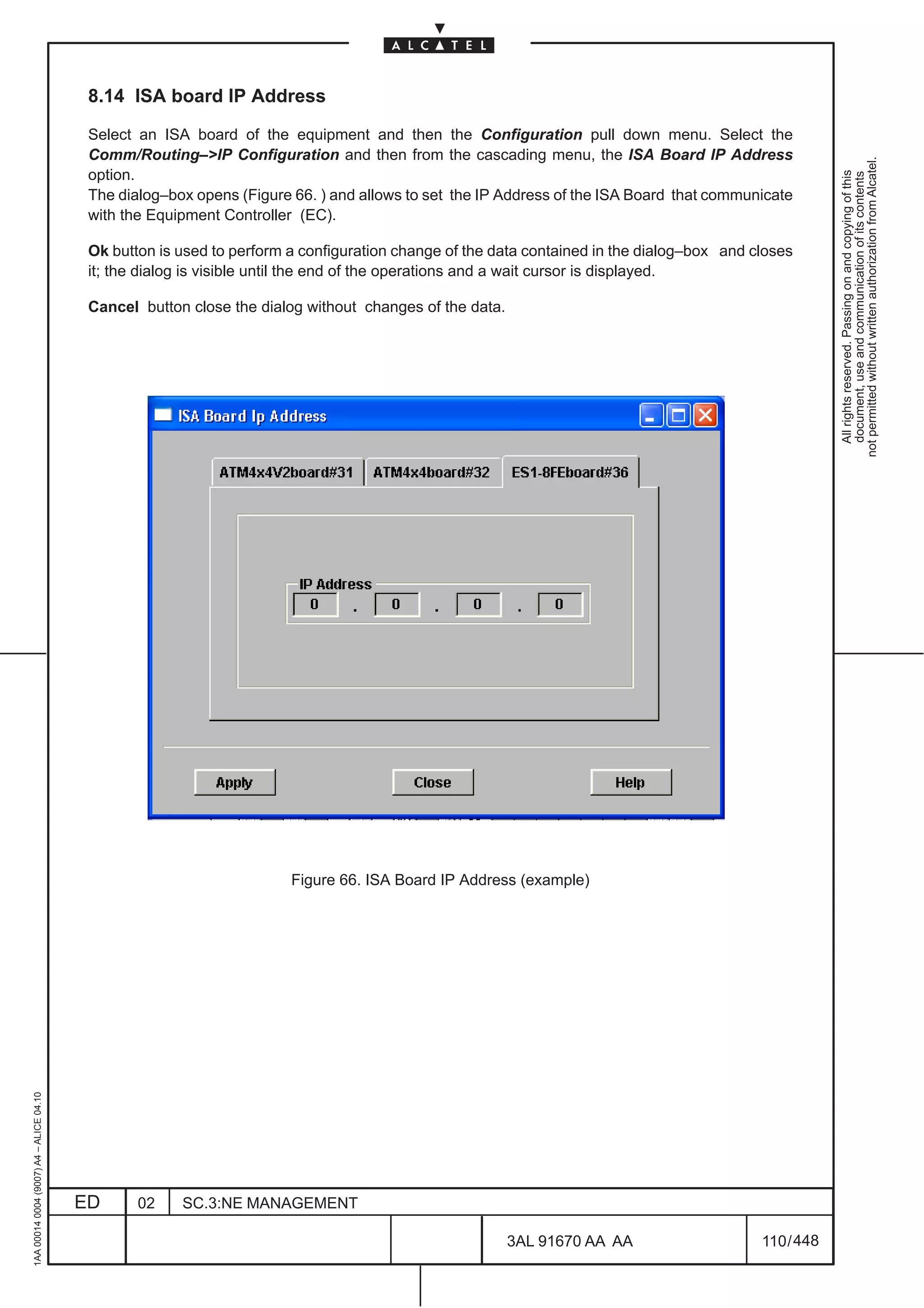 8.14 ISA board IP Address

                                          Select an ISA board of the equipment and then the Configuration pull down menu. Select the
                                          Comm/Routing–>IP Configuration and then from the cascading menu, the ISA Board IP Address




                                                                                                                                                       not permitted without written authorization from Alcatel.
                                          option.




                                                                                                                                                         All rights reserved. Passing on and copying of this
                                                                                                                                                         document, use and communication of its contents
                                          The dialog–box opens (Figure 66. ) and allows to set the IP Address of the ISA Board that communicate
                                          with the Equipment Controller (EC).

                                          Ok button is used to perform a configuration change of the data contained in the dialog–box and closes
                                          it; the dialog is visible until the end of the operations and a wait cursor is displayed.

                                          Cancel button close the dialog without changes of the data.




                                                                       Figure 66. ISA Board IP Address (example)
1AA 00014 0004 (9007) A4 – ALICE 04.10




                                         ED      02    SC.3:NE MANAGEMENT

                                                                                                        3AL 91670 AA AA                    110 / 448


                                                                                                                   448
 