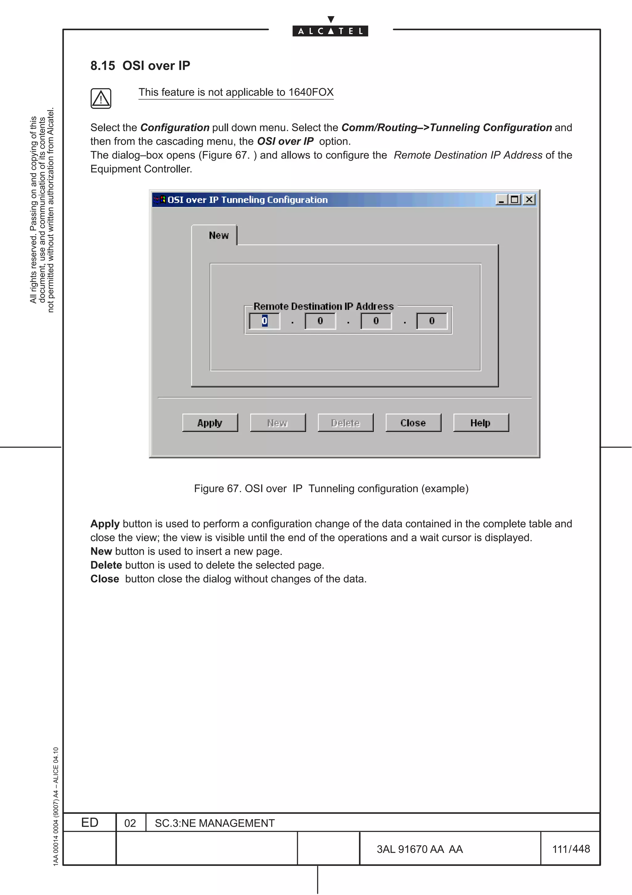 8.15 OSI over IP

                                                                                                           This feature is not applicable to 1640FOX
not permitted without written authorization from Alcatel.
  All rights reserved. Passing on and copying of this
  document, use and communication of its contents




                                                                                               Select the Configuration pull down menu. Select the Comm/Routing–>Tunneling Configuration and
                                                                                               then from the cascading menu, the OSI over IP option.
                                                                                               The dialog–box opens (Figure 67. ) and allows to configure the Remote Destination IP Address of the
                                                                                               Equipment Controller.




                                                                                                                      Figure 67. OSI over IP Tunneling configuration (example)


                                                                                               Apply button is used to perform a configuration change of the data contained in the complete table and
                                                                                               close the view; the view is visible until the end of the operations and a wait cursor is displayed.
                                                                                               New button is used to insert a new page.
                                                                                               Delete button is used to delete the selected page.
                                                                                               Close button close the dialog without changes of the data.
                                                     1AA 00014 0004 (9007) A4 – ALICE 04.10




                                                                                              ED      02      SC.3:NE MANAGEMENT

                                                                                                                                                           3AL 91670 AA AA                      111 / 448


                                                                                                                                                                        448
 
