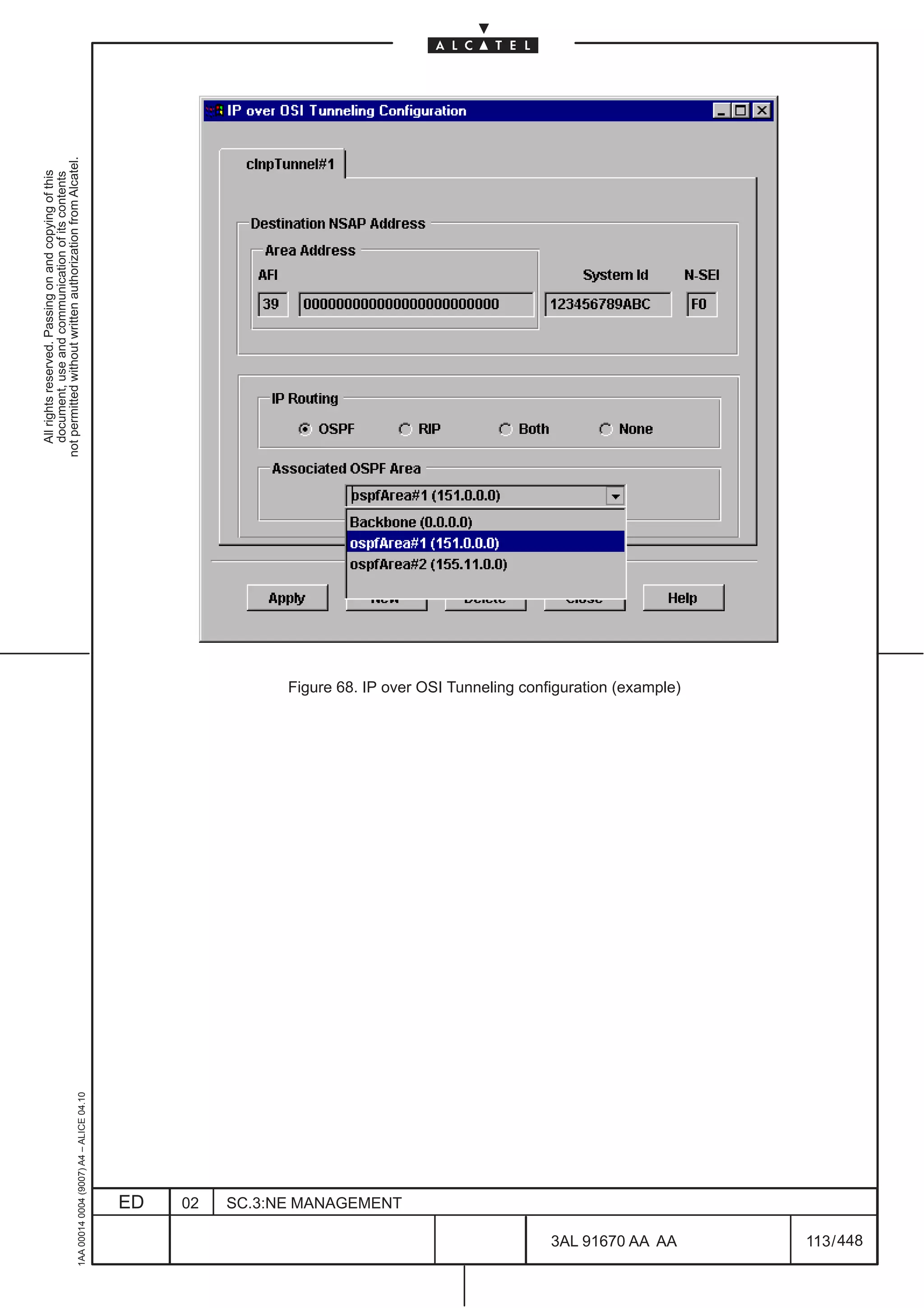 All rights reserved. Passing on and copying of this
                                                                                                             document, use and communication of its contents
                                                                                                           not permitted without written authorization from Alcatel.
      1AA 00014 0004 (9007) A4 – ALICE 04.10




                           ED
                           02
                           SC.3:NE MANAGEMENT




448
         3AL 91670 AA AA
                                                Figure 68. IP over OSI Tunneling configuration (example)




         113 / 448
 