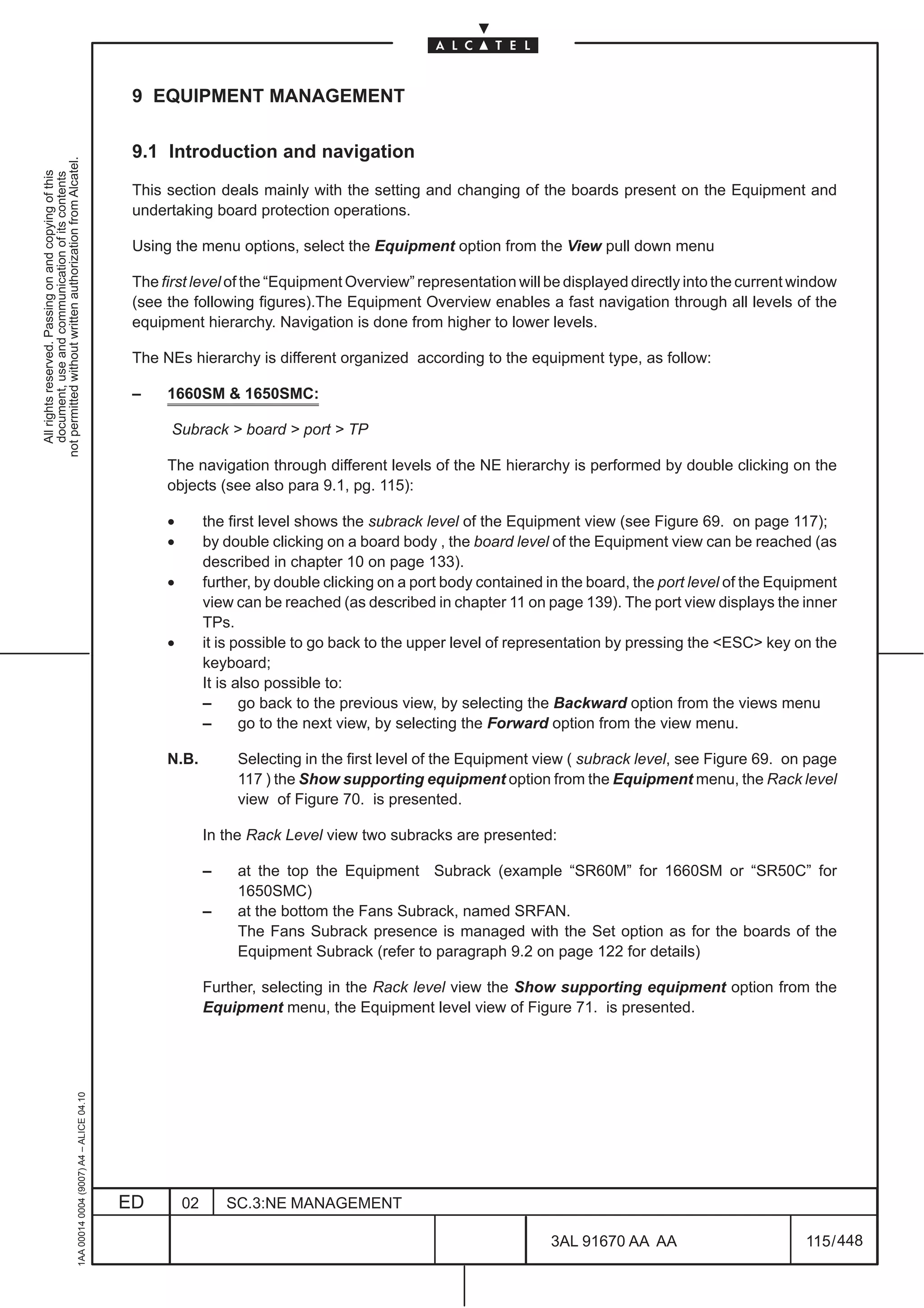 9 EQUIPMENT MANAGEMENT

                                                                                               9.1 Introduction and navigation
not permitted without written authorization from Alcatel.
  All rights reserved. Passing on and copying of this
  document, use and communication of its contents




                                                                                               This section deals mainly with the setting and changing of the boards present on the Equipment and
                                                                                               undertaking board protection operations.

                                                                                               Using the menu options, select the Equipment option from the View pull down menu

                                                                                               The first level of the “Equipment Overview” representation will be displayed directly into the current window
                                                                                               (see the following figures).The Equipment Overview enables a fast navigation through all levels of the
                                                                                               equipment hierarchy. Navigation is done from higher to lower levels.

                                                                                               The NEs hierarchy is different organized according to the equipment type, as follow:

                                                                                               –    1660SM & 1650SMC:

                                                                                                     Subrack > board > port > TP

                                                                                                    The navigation through different levels of the NE hierarchy is performed by double clicking on the
                                                                                                    objects (see also para 9.1, pg. 115):

                                                                                                    •        the first level shows the subrack level of the Equipment view (see Figure 69. on page 117);
                                                                                                    •        by double clicking on a board body , the board level of the Equipment view can be reached (as
                                                                                                             described in chapter 10 on page 133).
                                                                                                    •        further, by double clicking on a port body contained in the board, the port level of the Equipment
                                                                                                             view can be reached (as described in chapter 11 on page 139). The port view displays the inner
                                                                                                             TPs.
                                                                                                    •        it is possible to go back to the upper level of representation by pressing the <ESC> key on the
                                                                                                             keyboard;
                                                                                                             It is also possible to:
                                                                                                             –      go back to the previous view, by selecting the Backward option from the views menu
                                                                                                             –      go to the next view, by selecting the Forward option from the view menu.

                                                                                                    N.B.          Selecting in the first level of the Equipment view ( subrack level, see Figure 69. on page
                                                                                                                  117 ) the Show supporting equipment option from the Equipment menu, the Rack level
                                                                                                                  view of Figure 70. is presented.

                                                                                                             In the Rack Level view two subracks are presented:

                                                                                                             –    at the top the Equipment Subrack (example “SR60M” for 1660SM or “SR50C” for
                                                                                                                  1650SMC)
                                                                                                             –    at the bottom the Fans Subrack, named SRFAN.
                                                                                                                  The Fans Subrack presence is managed with the Set option as for the boards of the
                                                                                                                  Equipment Subrack (refer to paragraph 9.2 on page 122 for details)

                                                                                                             Further, selecting in the Rack level view the Show supporting equipment option from the
                                                                                                             Equipment menu, the Equipment level view of Figure 71. is presented.
                                                     1AA 00014 0004 (9007) A4 – ALICE 04.10




                                                                                              ED        02       SC.3:NE MANAGEMENT

                                                                                                                                                                  3AL 91670 AA AA                         115 / 448


                                                                                                                                                                                448
 