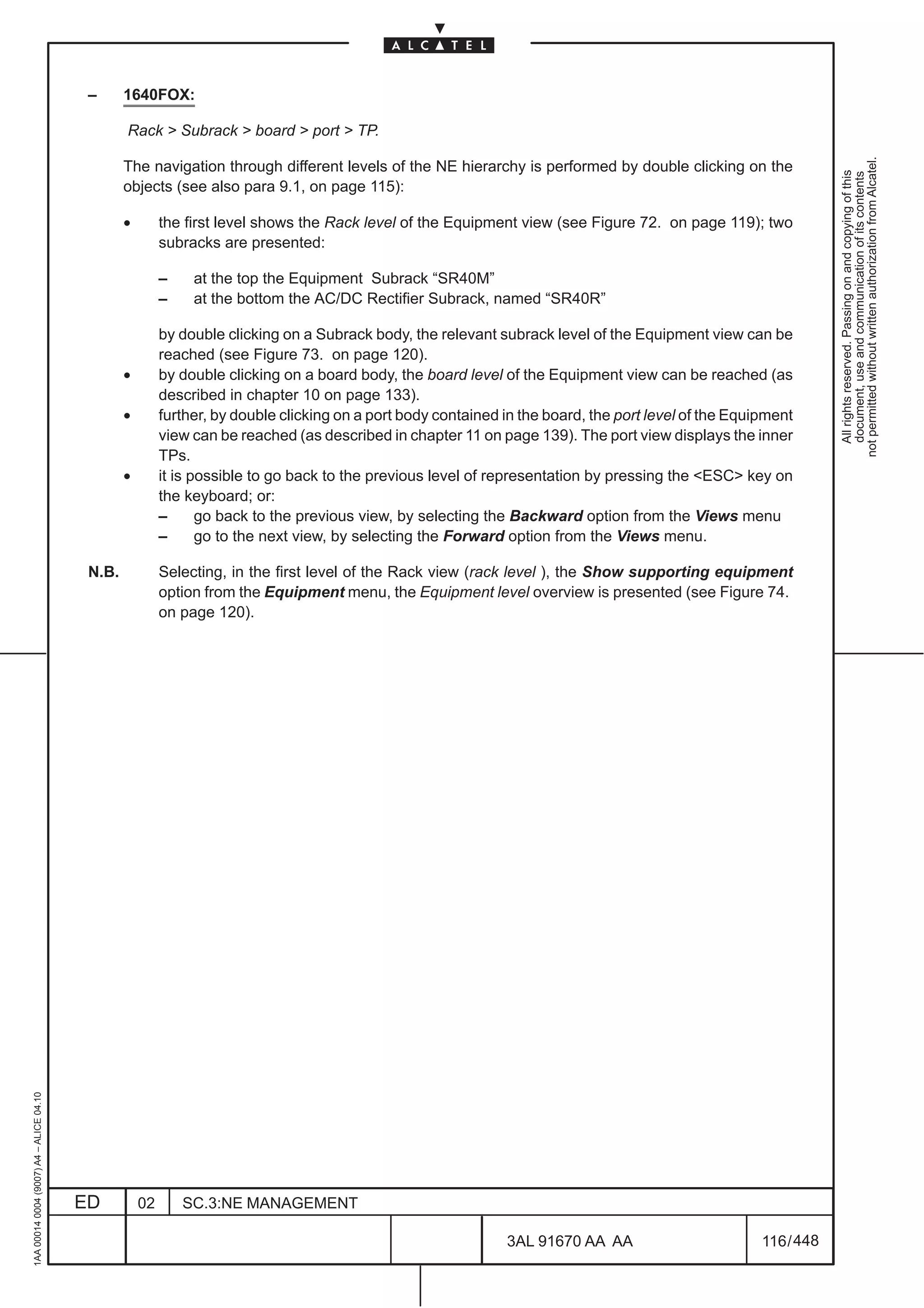 –      1640FOX:

                                                 Rack > Subrack > board > port > TP.




                                                                                                                                                                   not permitted without written authorization from Alcatel.
                                                 The navigation through different levels of the NE hierarchy is performed by double clicking on the




                                                                                                                                                                     All rights reserved. Passing on and copying of this
                                                                                                                                                                     document, use and communication of its contents
                                                 objects (see also para 9.1, on page 115):

                                                 •        the first level shows the Rack level of the Equipment view (see Figure 72. on page 119); two
                                                          subracks are presented:

                                                          –    at the top the Equipment Subrack “SR40M”
                                                          –    at the bottom the AC/DC Rectifier Subrack, named “SR40R”

                                                          by double clicking on a Subrack body, the relevant subrack level of the Equipment view can be
                                                          reached (see Figure 73. on page 120).
                                                 •        by double clicking on a board body, the board level of the Equipment view can be reached (as
                                                          described in chapter 10 on page 133).
                                                 •        further, by double clicking on a port body contained in the board, the port level of the Equipment
                                                          view can be reached (as described in chapter 11 on page 139). The port view displays the inner
                                                          TPs.
                                                 •        it is possible to go back to the previous level of representation by pressing the <ESC> key on
                                                          the keyboard; or:
                                                          –      go back to the previous view, by selecting the Backward option from the Views menu
                                                          –      go to the next view, by selecting the Forward option from the Views menu.

                                          N.B.            Selecting, in the first level of the Rack view (rack level ), the Show supporting equipment
                                                          option from the Equipment menu, the Equipment level overview is presented (see Figure 74.
                                                          on page 120).
1AA 00014 0004 (9007) A4 – ALICE 04.10




                                         ED          02       SC.3:NE MANAGEMENT

                                                                                                               3AL 91670 AA AA                         116 / 448


                                                                                                                             448
 