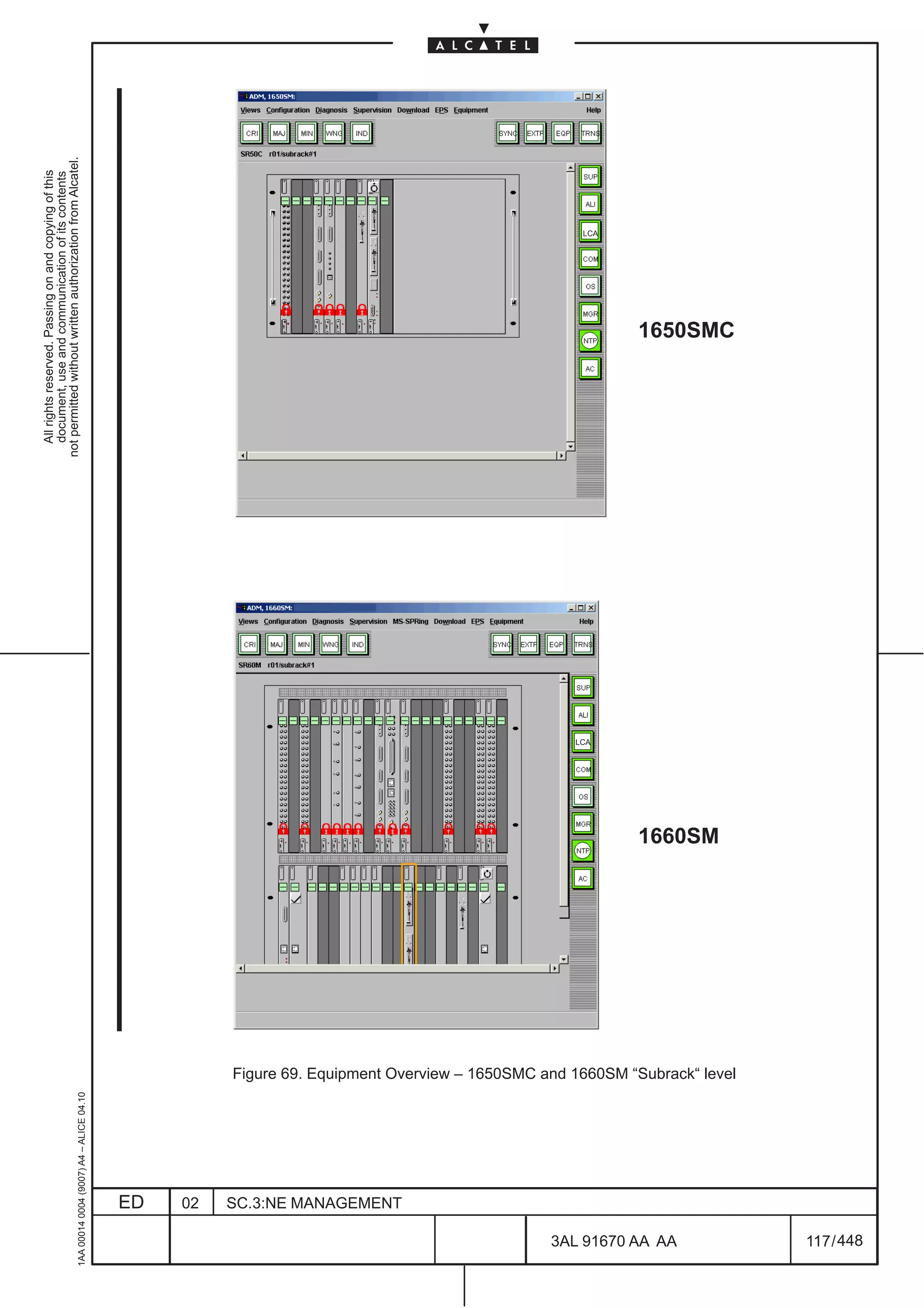 All rights reserved. Passing on and copying of this
                                                                                                                                      document, use and communication of its contents
                                                                                                                                    not permitted without written authorization from Alcatel.
      1AA 00014 0004 (9007) A4 – ALICE 04.10




                           ED
                           02
                           SC.3:NE MANAGEMENT
                                                                                                                              LCA
                                                                                                                                                                             LCA




448
         3AL 91670 AA AA
                                                                                                                     1660SM
                                                                                                                                                         1650SMC




                                                Figure 69. Equipment Overview – 1650SMC and 1660SM “Subrack“ level




         117 / 448
 